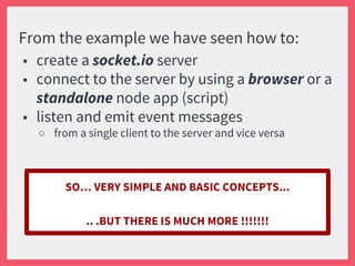 From the example we have seen how to:
■ create a socket.io server
■ connect to the server by using a browser or a
standalone node app (script)
■ listen and emit event messages
○ from a single client to the server and vice versa
SO… VERY SIMPLE AND BASIC CONCEPTS...
.. .BUT THERE IS MUCH MORE !!!!!!!
 