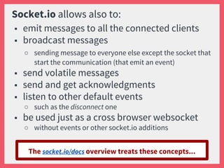 Socket.io allows also to:
■ emit messages to all the connected clients
■ broadcast messages
○ sending message to everyone else except the socket that
start the communication (that emit an event)
■ send volatile messages
■ send and get acknowledgments
■ listen to other default events
○ such as the disconnect one
■ be used just as a cross browser websocket
○ without events or other socket.io additions
The socket.io/docs overview treats these concepts...
 