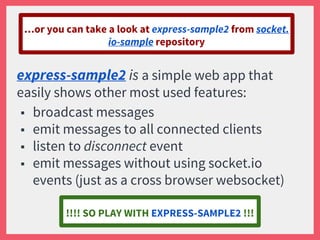 express-sample2 is a simple web app that
easily shows other most used features:
■ broadcast messages
■ emit messages to all connected clients
■ listen to disconnect event
■ emit messages without using socket.io
events (just as a cross browser websocket)
…or you can take a look at express-sample2 from socket.
io-sample repository
!!!! SO PLAY WITH EXPRESS-SAMPLE2 !!!
 