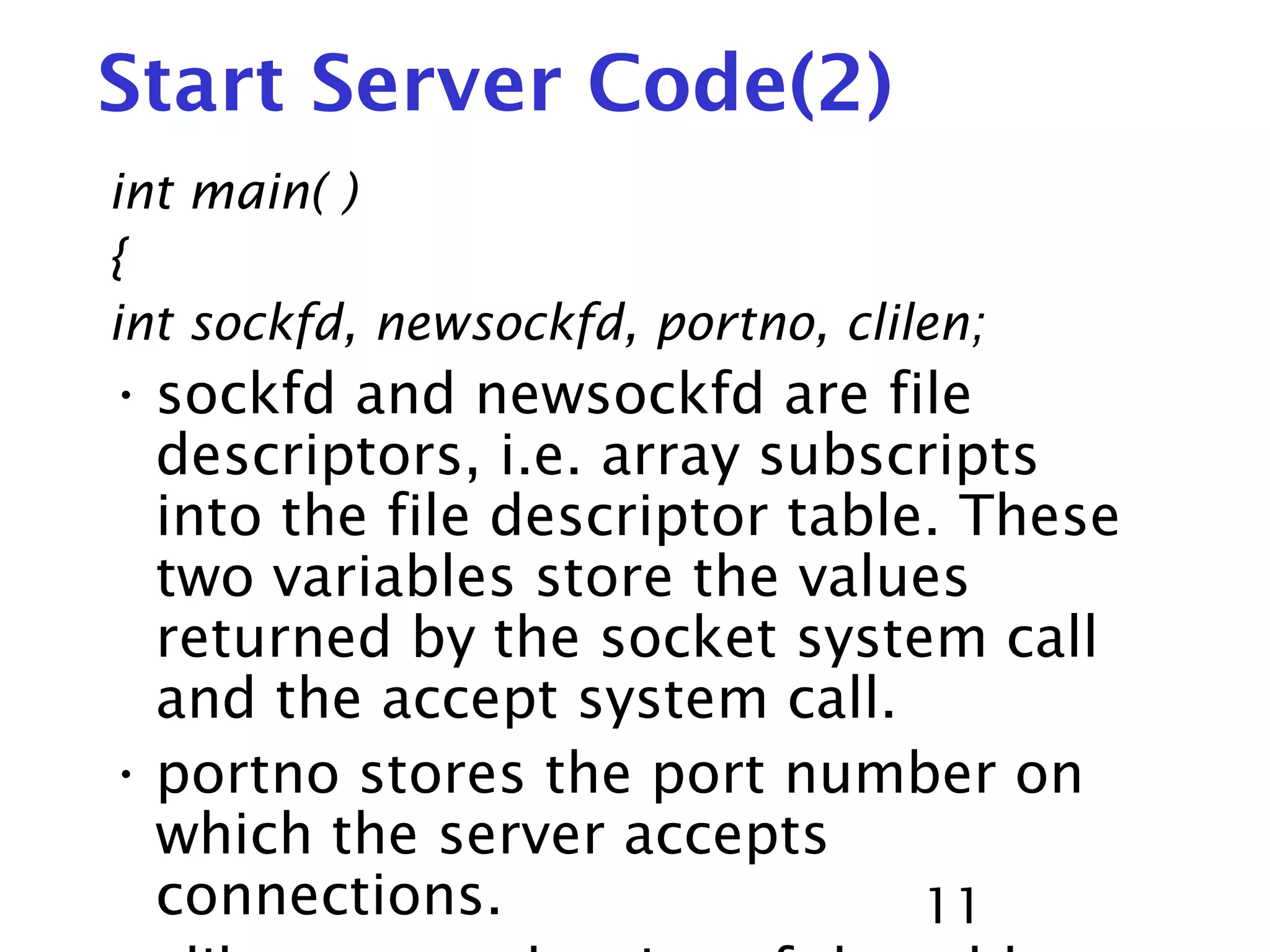 11 Start Server Code(2) int main( ) { int sockfd, newsockfd, portno, clilen; • sockfd and newsockfd are file descriptors, i.e. array subscripts into the file descriptor table. These two variables store the values returned by the socket system call and the accept system call. • portno stores the port number on which the server accepts connections. 