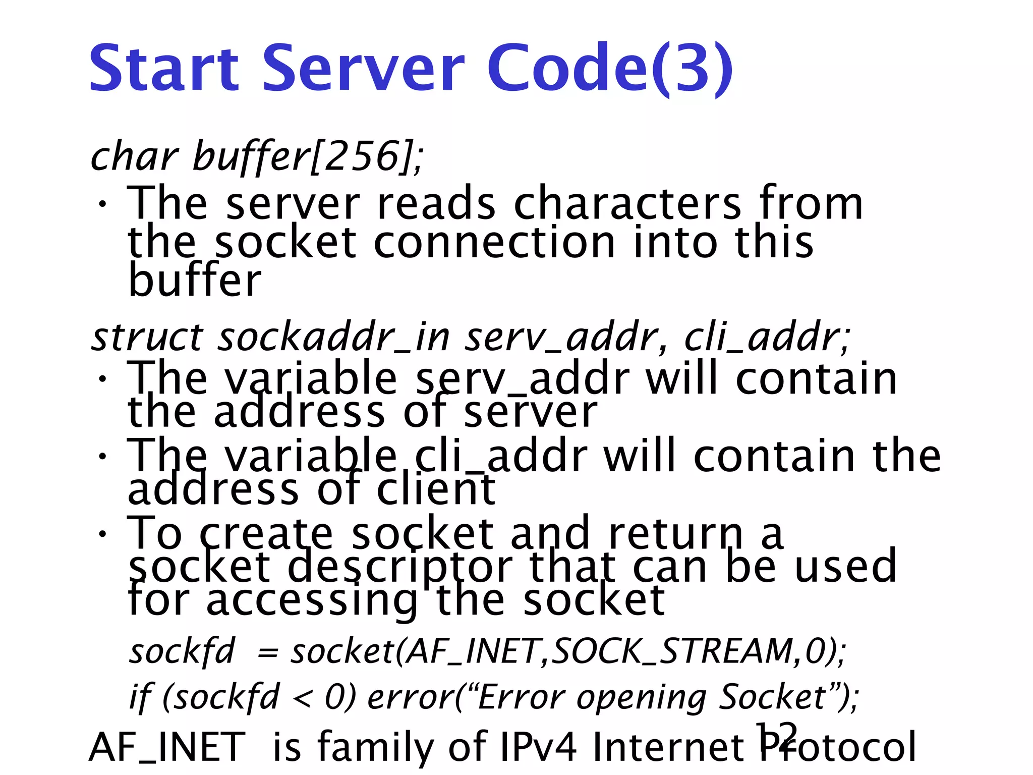 12 Start Server Code(3) char buffer[256]; • The server reads characters from the socket connection into this buffer struct sockaddr_in serv_addr, cli_addr; • The variable serv_addr will contain the address of server • The variable cli_addr will contain the address of client • To create socket and return a socket descriptor that can be used for accessing the socket sockfd = socket(AF_INET,SOCK_STREAM,0); if (sockfd < 0) error(“Error opening Socket”); AF_INET is family of IPv4 Internet Protocol 