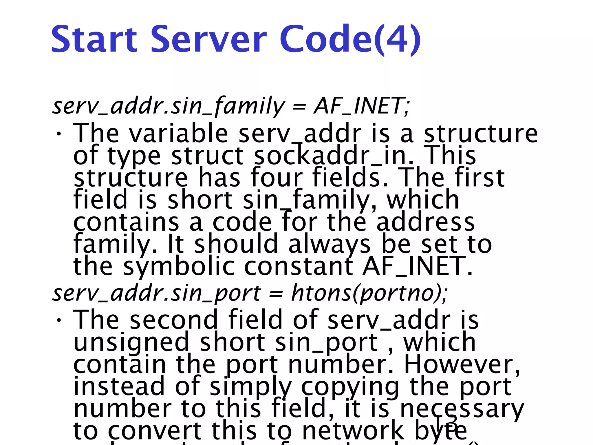 13 Start Server Code(4) serv_addr.sin_family = AF_INET; • The variable serv_addr is a structure of type struct sockaddr_in. This structure has four fields. The first field is short sin_family, which contains a code for the address family. It should always be set to the symbolic constant AF_INET. serv_addr.sin_port = htons(portno); • The second field of serv_addr is unsigned short sin_port , which contain the port number. However, instead of simply copying the port number to this field, it is necessary to convert this to network byte 