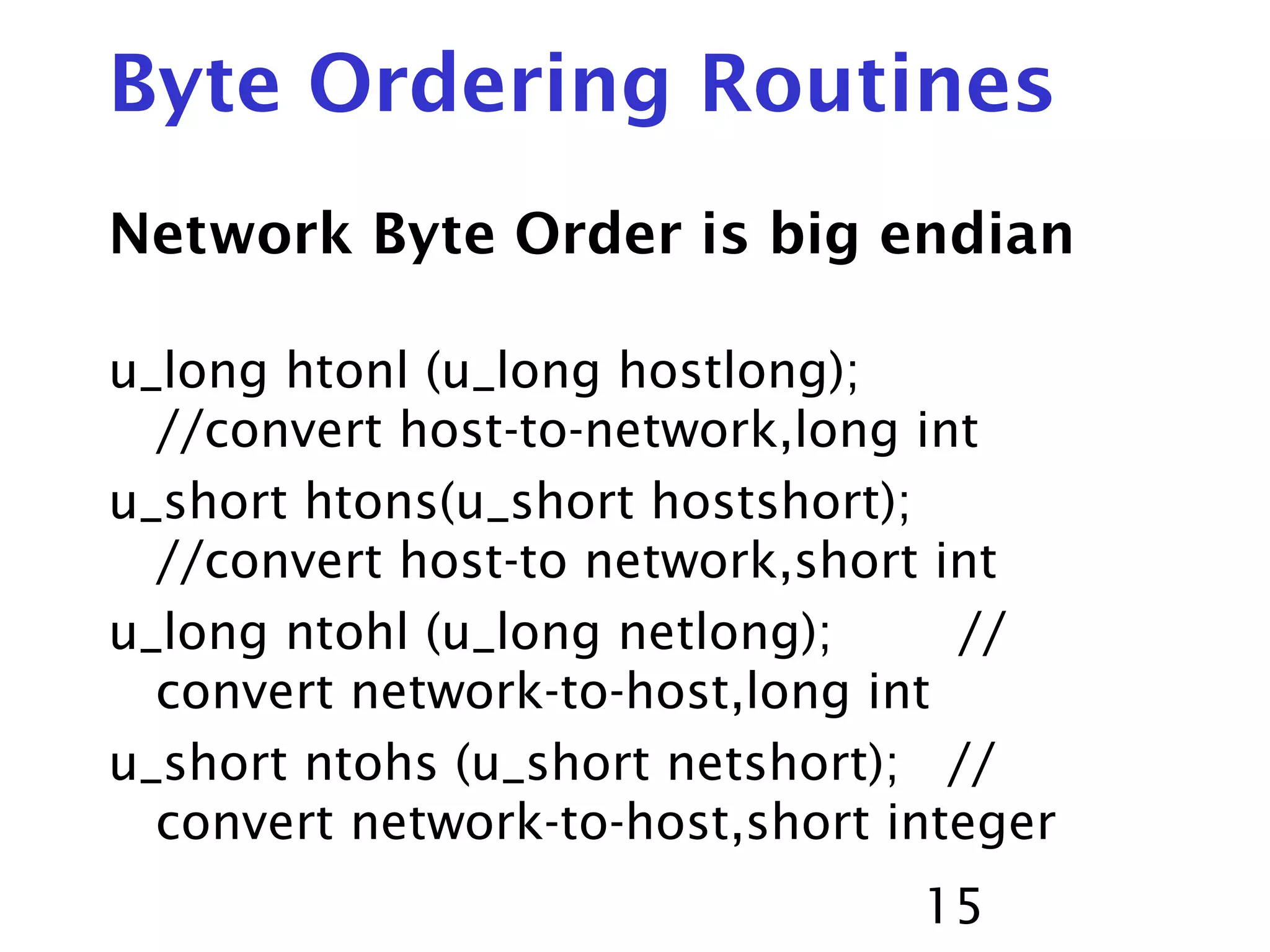15 Byte Ordering Routines Network Byte Order is big endian u_long htonl (u_long hostlong); //convert host-to-network,long int u_short htons(u_short hostshort); //convert host-to network,short int u_long ntohl (u_long netlong); // convert network-to-host,long int u_short ntohs (u_short netshort); // convert network-to-host,short integer 