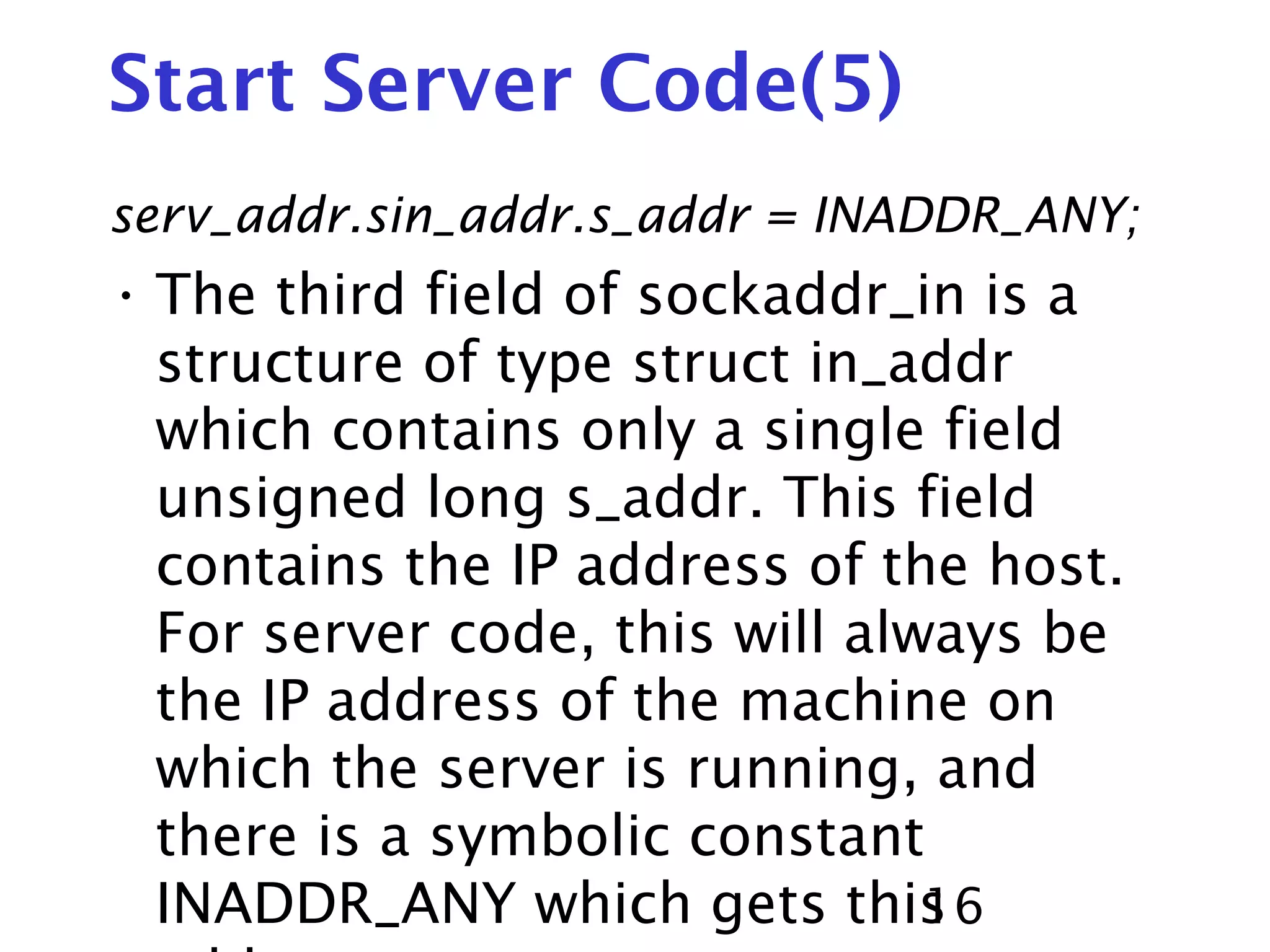 16 Start Server Code(5) serv_addr.sin_addr.s_addr = INADDR_ANY; • The third field of sockaddr_in is a structure of type struct in_addr which contains only a single field unsigned long s_addr. This field contains the IP address of the host. For server code, this will always be the IP address of the machine on which the server is running, and there is a symbolic constant INADDR_ANY which gets this 
