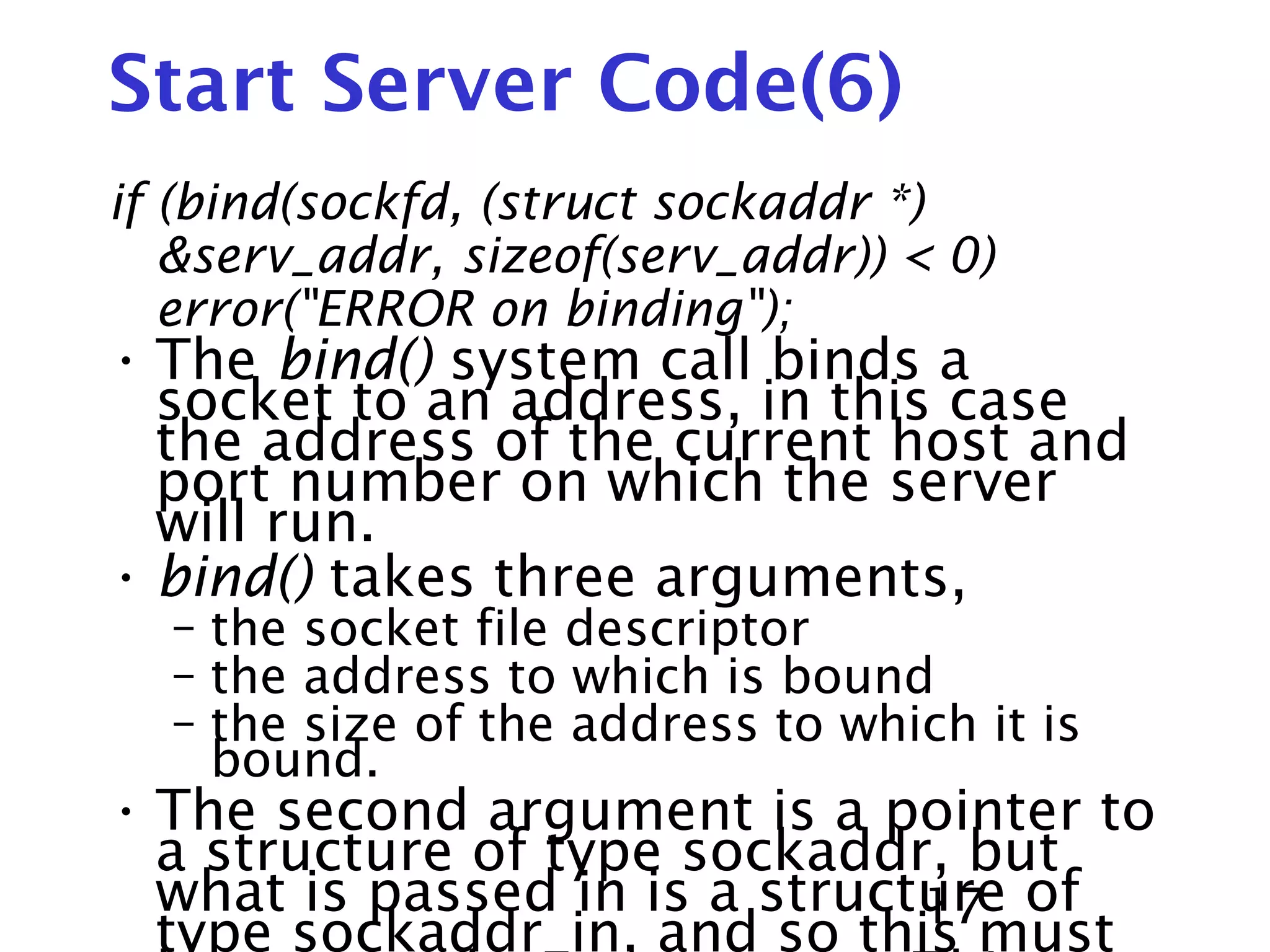 17 Start Server Code(6) if (bind(sockfd, (struct sockaddr *) &serv_addr, sizeof(serv_addr)) < 0) error("ERROR on binding"); • The bind() system call binds a socket to an address, in this case the address of the current host and port number on which the server will run. • bind() takes three arguments, – the socket file descriptor – the address to which is bound – the size of the address to which it is bound. • The second argument is a pointer to a structure of type sockaddr, but what is passed in is a structure of type sockaddr_in, and so this must 