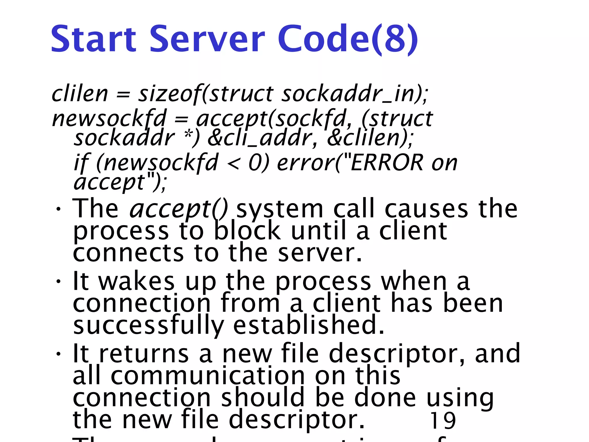 19 Start Server Code(8) clilen = sizeof(struct sockaddr_in); newsockfd = accept(sockfd, (struct sockaddr *) &cli_addr, &clilen); if (newsockfd < 0) error("ERROR on accept"); • The accept() system call causes the process to block until a client connects to the server. • It wakes up the process when a connection from a client has been successfully established. • It returns a new file descriptor, and all communication on this connection should be done using the new file descriptor. 
