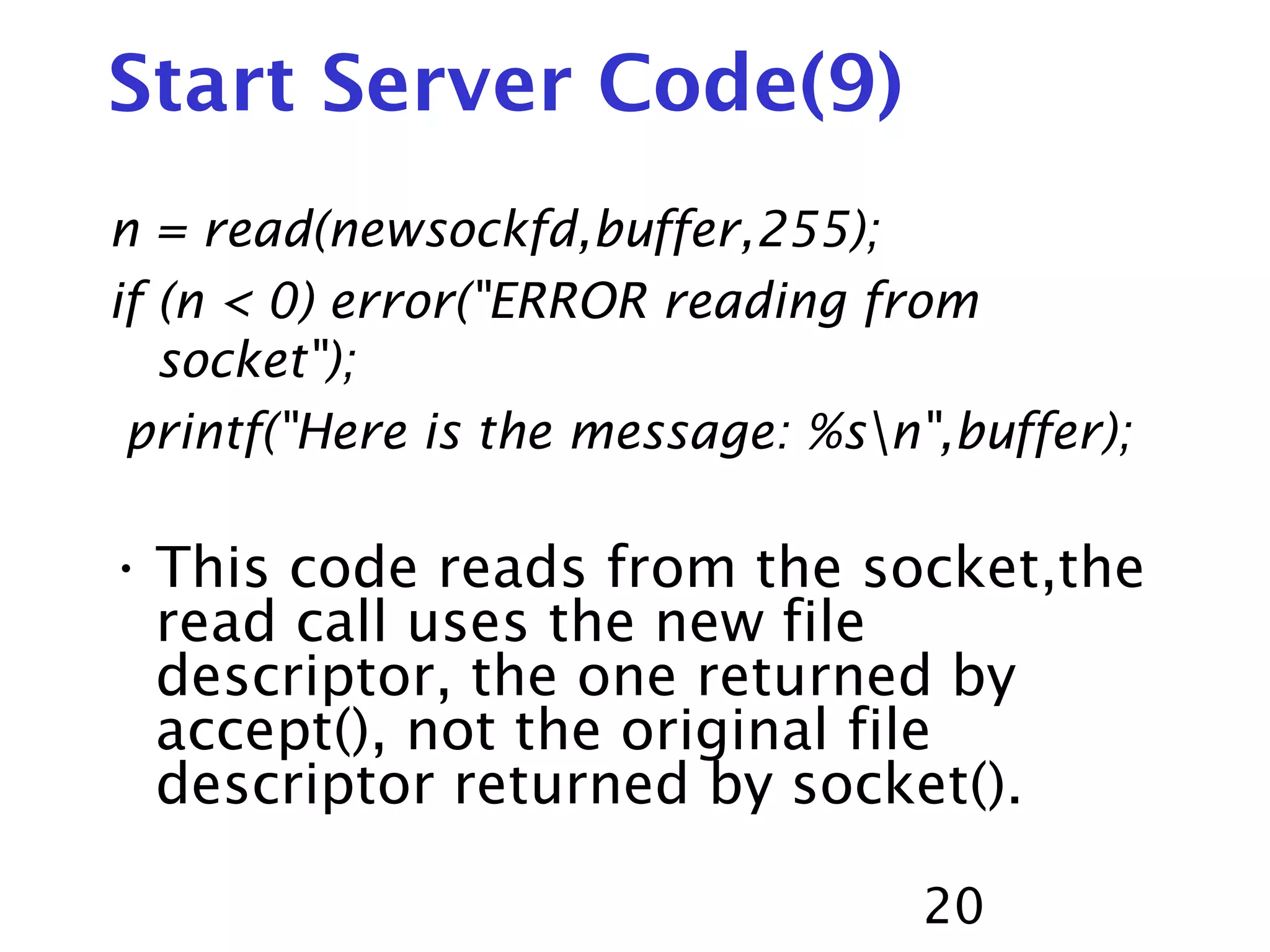 20 Start Server Code(9) n = read(newsockfd,buffer,255); if (n < 0) error("ERROR reading from socket"); printf("Here is the message: %sn",buffer); • This code reads from the socket,the read call uses the new file descriptor, the one returned by accept(), not the original file descriptor returned by socket(). 
