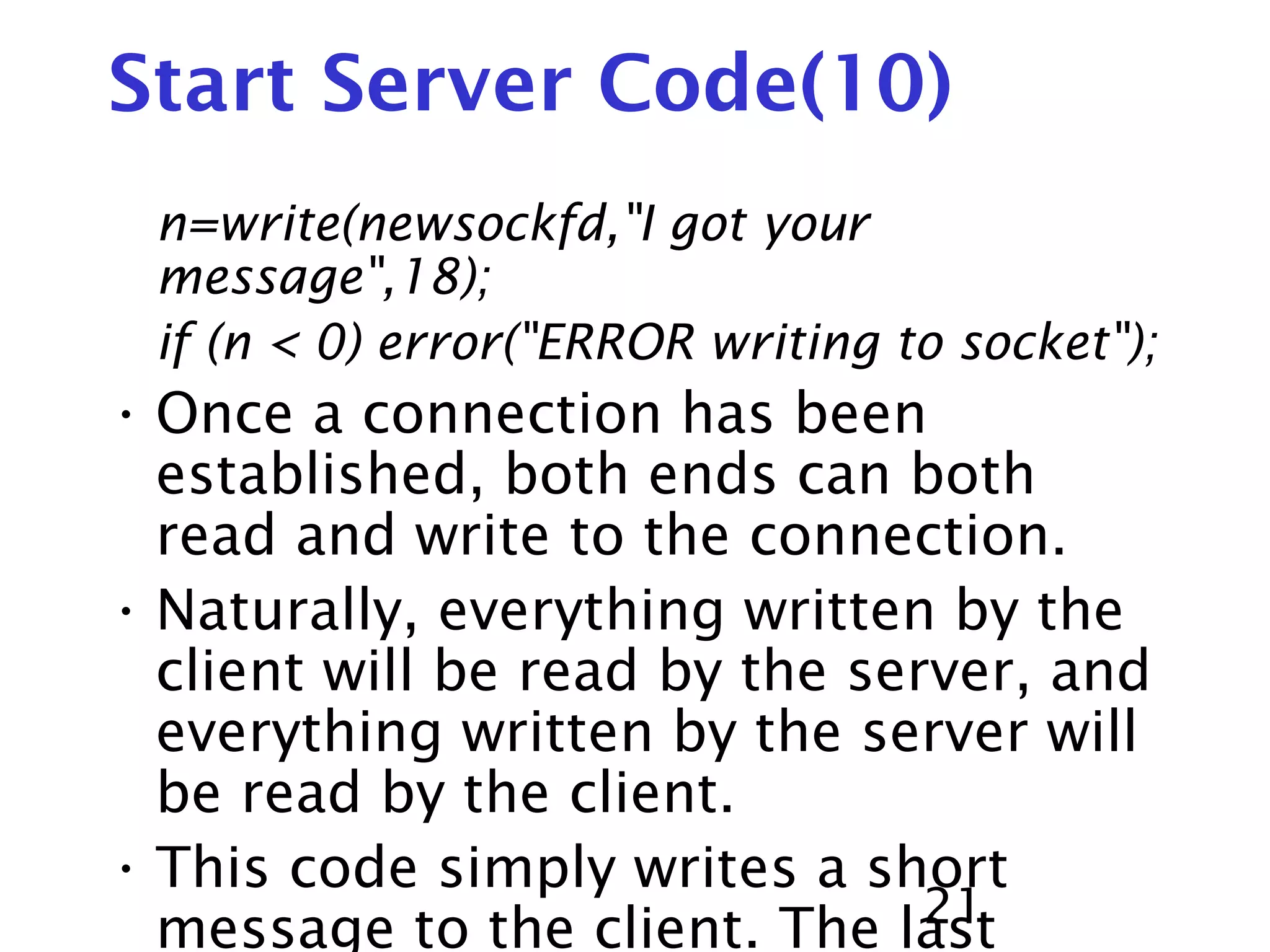 21 Start Server Code(10) n=write(newsockfd,"I got your message",18); if (n < 0) error("ERROR writing to socket"); • Once a connection has been established, both ends can both read and write to the connection. • Naturally, everything written by the client will be read by the server, and everything written by the server will be read by the client. • This code simply writes a short message to the client. The last 