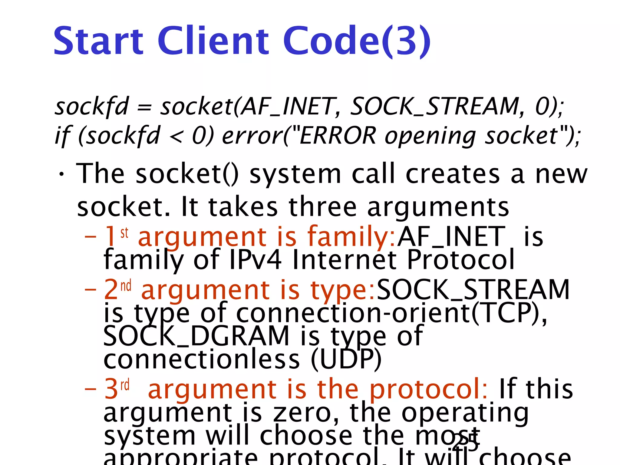25 Start Client Code(3) sockfd = socket(AF_INET, SOCK_STREAM, 0); if (sockfd < 0) error("ERROR opening socket"); • The socket() system call creates a new socket. It takes three arguments – 1st argument is family:AF_INET is family of IPv4 Internet Protocol – 2nd argument is type:SOCK_STREAM is type of connection-orient(TCP), SOCK_DGRAM is type of connectionless (UDP) – 3rd argument is the protocol: If this argument is zero, the operating system will choose the most 