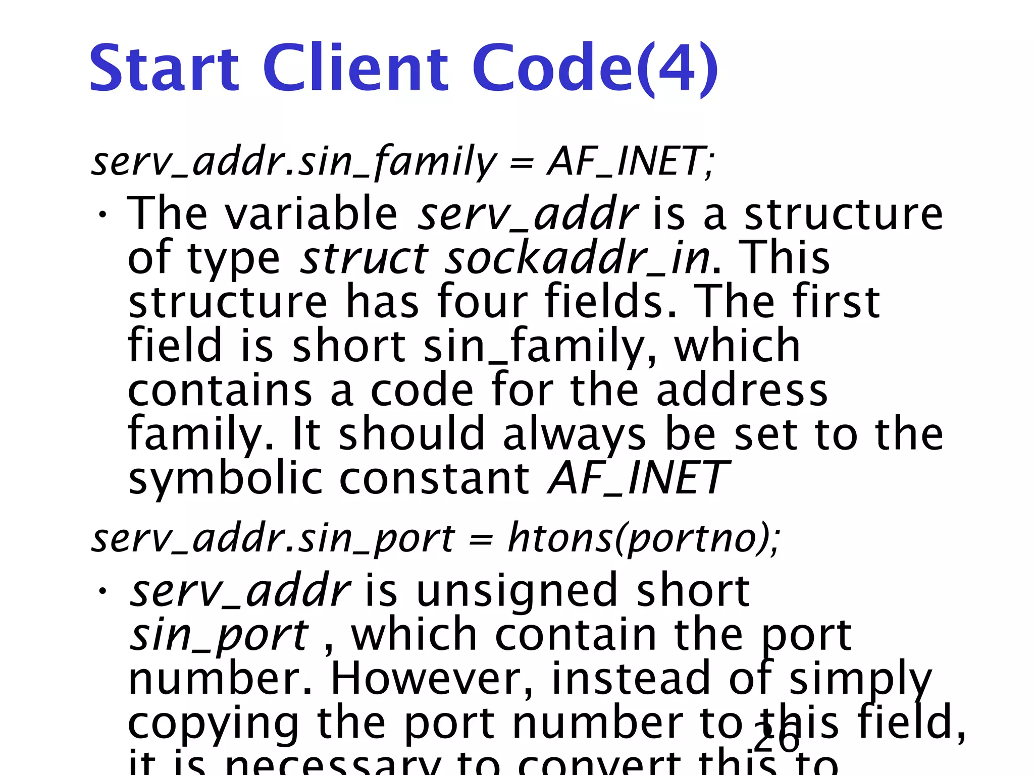 26 Start Client Code(4) serv_addr.sin_family = AF_INET; • The variable serv_addr is a structure of type struct sockaddr_in. This structure has four fields. The first field is short sin_family, which contains a code for the address family. It should always be set to the symbolic constant AF_INET serv_addr.sin_port = htons(portno); • serv_addr is unsigned short sin_port , which contain the port number. However, instead of simply copying the port number to this field, 