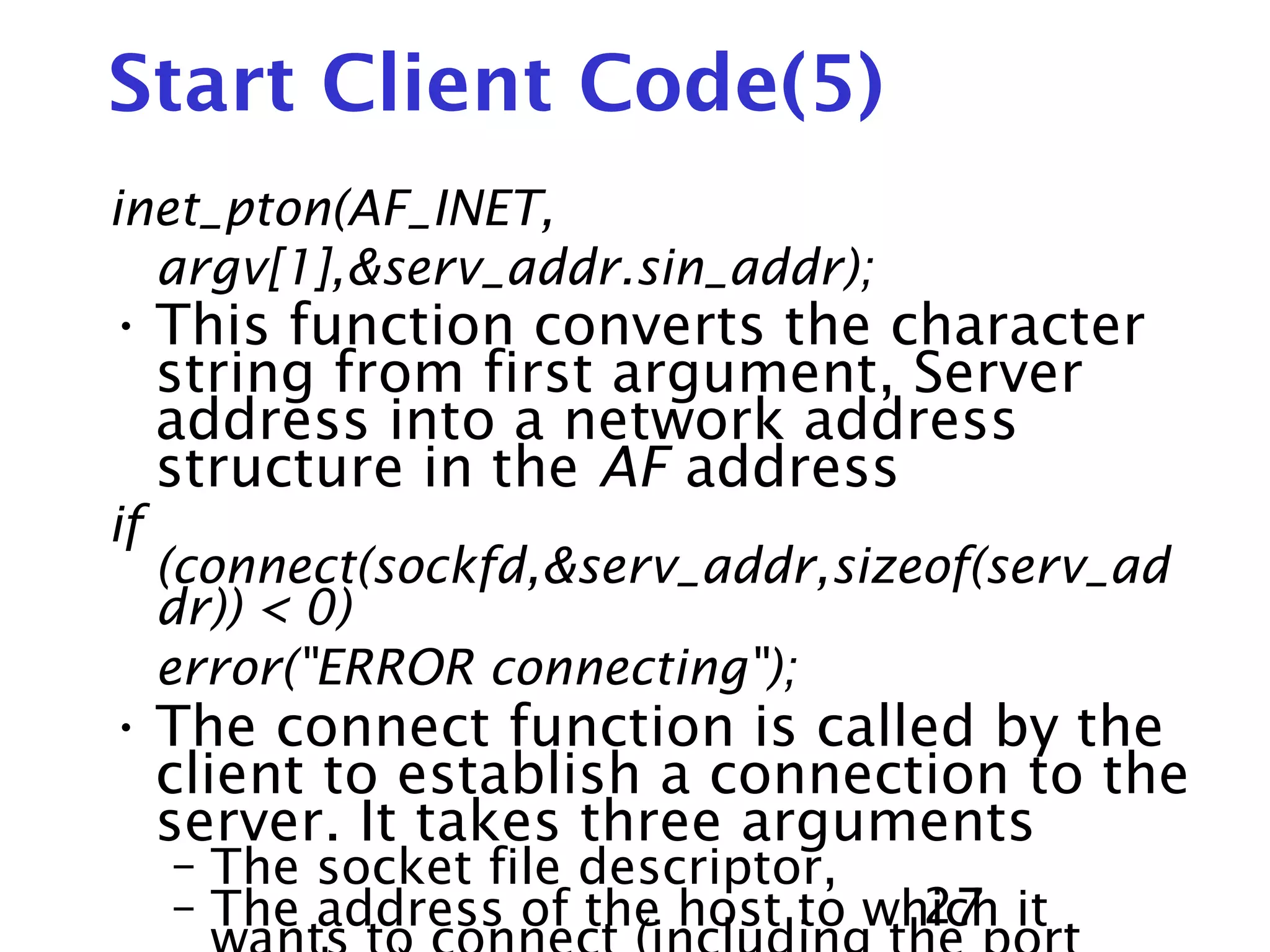 27 Start Client Code(5) inet_pton(AF_INET, argv[1],&serv_addr.sin_addr); • This function converts the character string from first argument, Server address into a network address structure in the AF address if (connect(sockfd,&serv_addr,sizeof(serv_ad dr)) < 0) error("ERROR connecting"); • The connect function is called by the client to establish a connection to the server. It takes three arguments – The socket file descriptor, – The address of the host to which it 