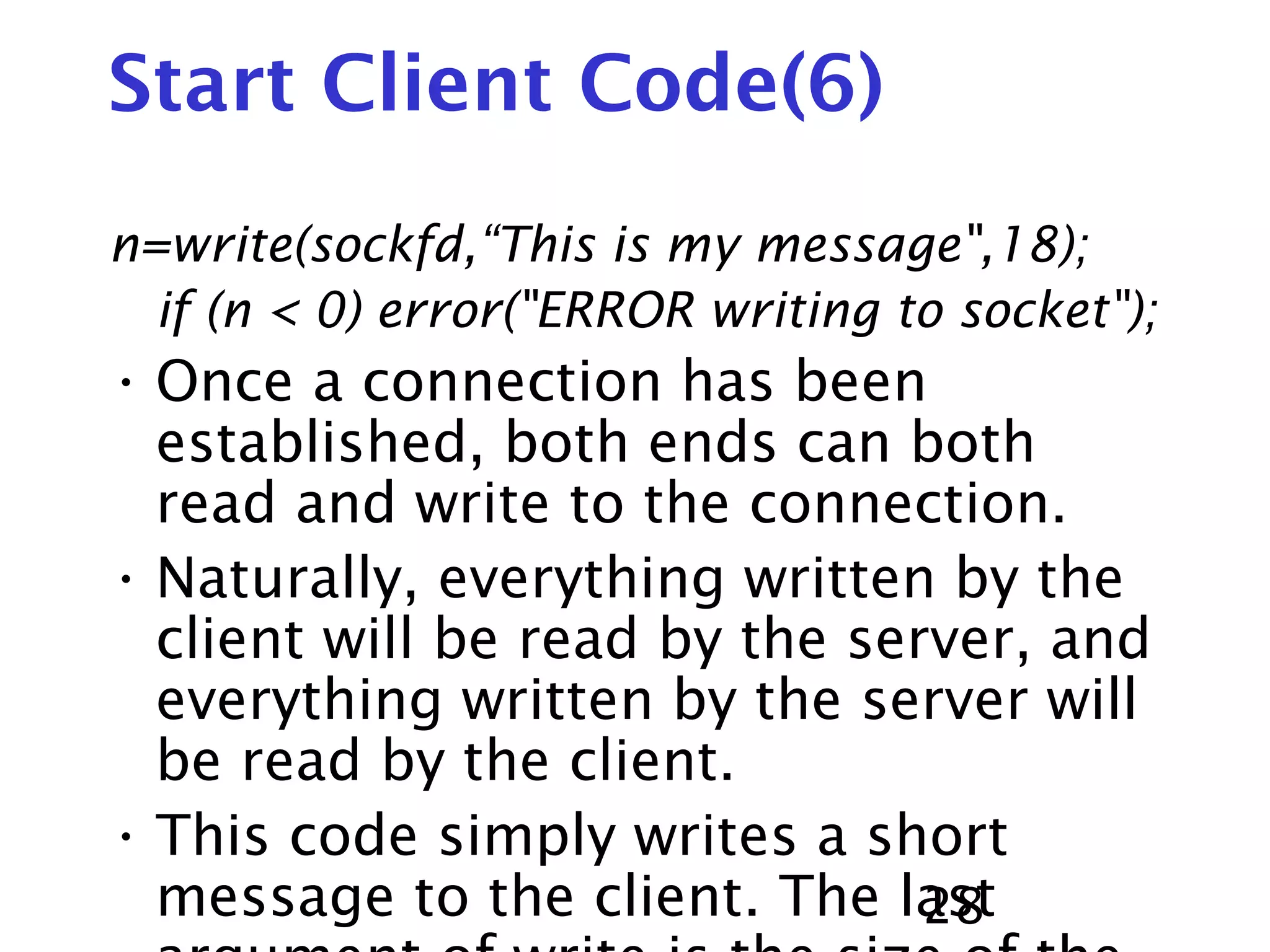 28 Start Client Code(6) n=write(sockfd,“This is my message",18); if (n < 0) error("ERROR writing to socket"); • Once a connection has been established, both ends can both read and write to the connection. • Naturally, everything written by the client will be read by the server, and everything written by the server will be read by the client. • This code simply writes a short message to the client. The last 