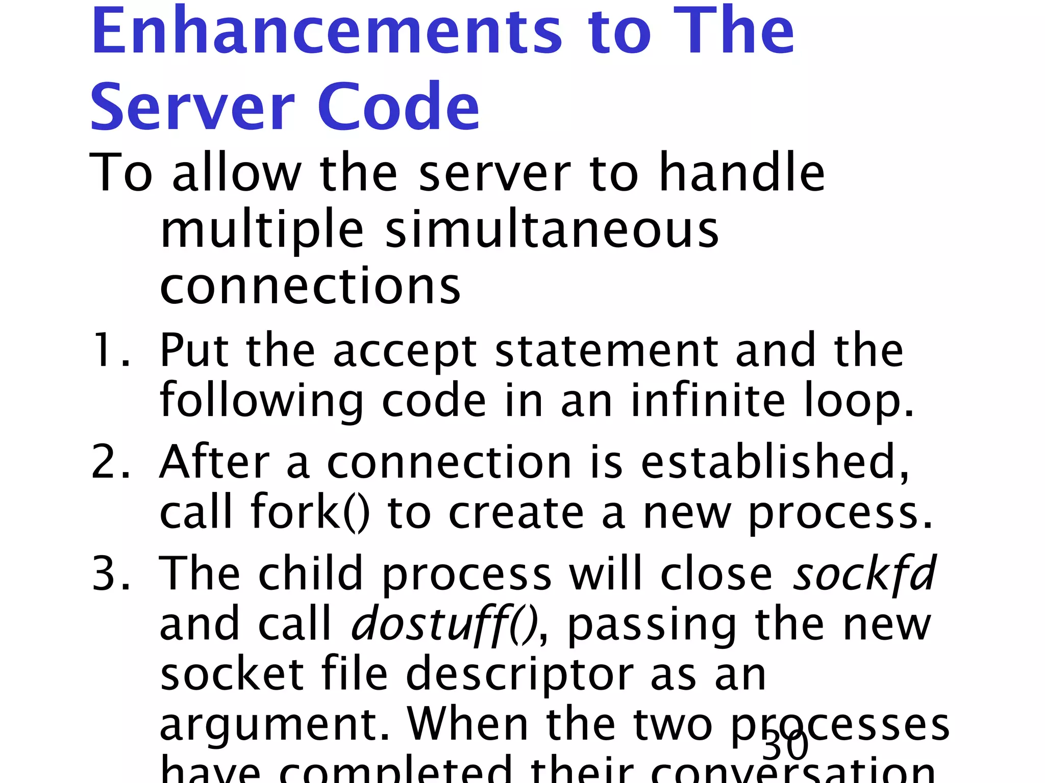 30 Enhancements to The Server Code To allow the server to handle multiple simultaneous connections 1. Put the accept statement and the following code in an infinite loop. 2. After a connection is established, call fork() to create a new process. 3. The child process will close sockfd and call dostuff(), passing the new socket file descriptor as an argument. When the two processes 