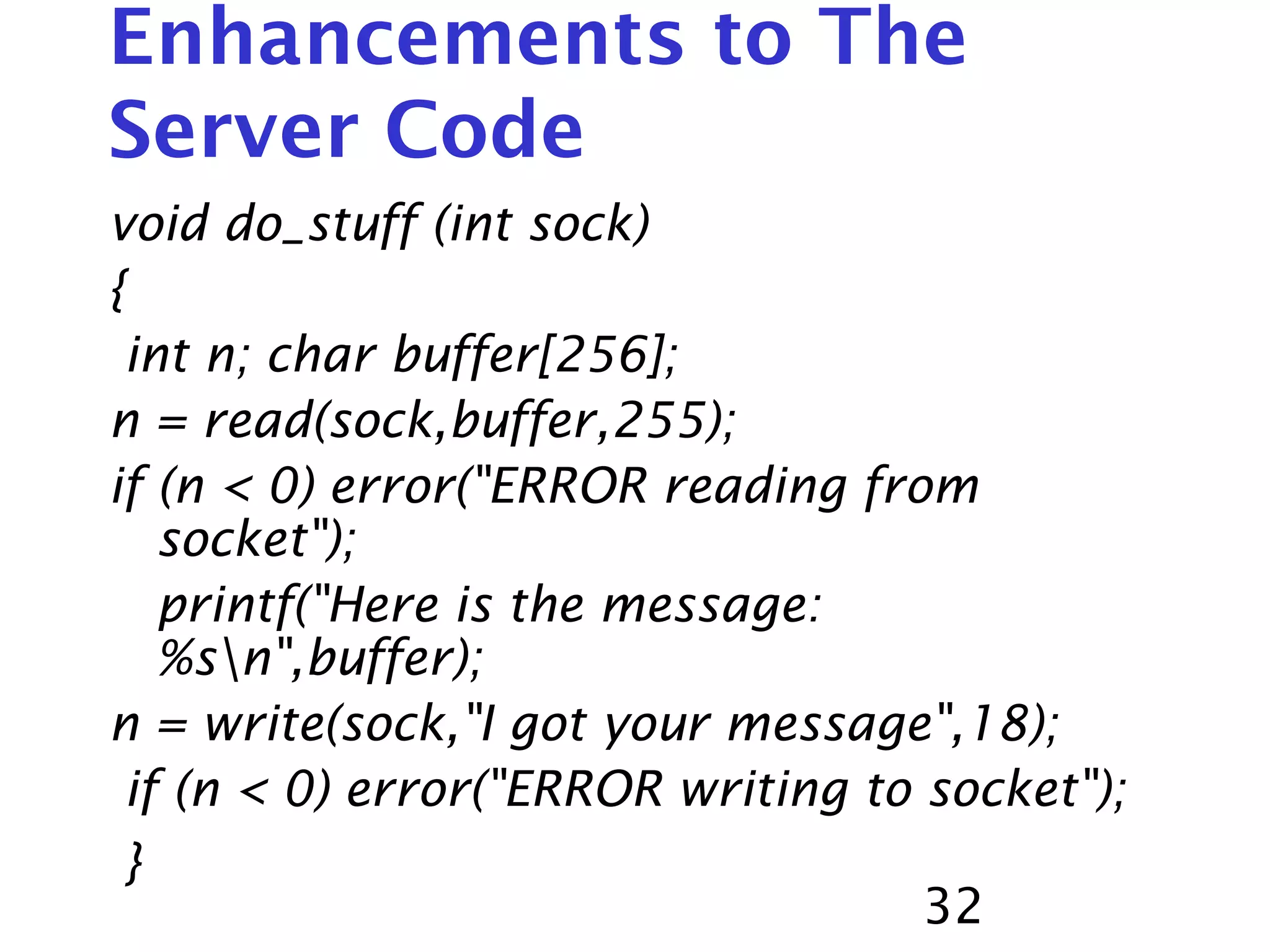 32 Enhancements to The Server Code void do_stuff (int sock) { int n; char buffer[256]; n = read(sock,buffer,255); if (n < 0) error("ERROR reading from socket"); printf("Here is the message: %sn",buffer); n = write(sock,"I got your message",18); if (n < 0) error("ERROR writing to socket"); } 
