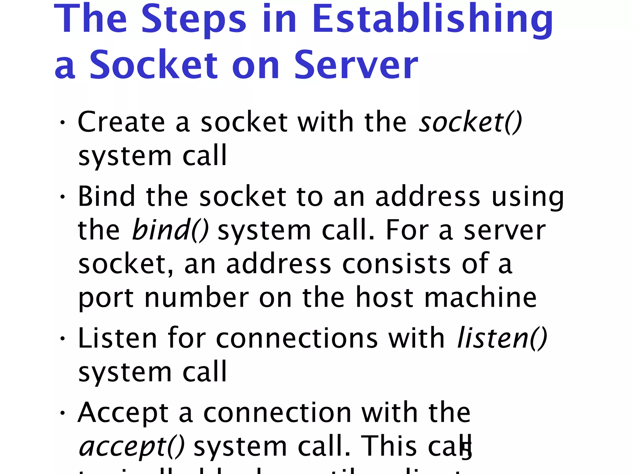 5 The Steps in Establishing a Socket on Server • Create a socket with the socket() system call • Bind the socket to an address using the bind() system call. For a server socket, an address consists of a port number on the host machine • Listen for connections with listen() system call • Accept a connection with the accept() system call. This call 