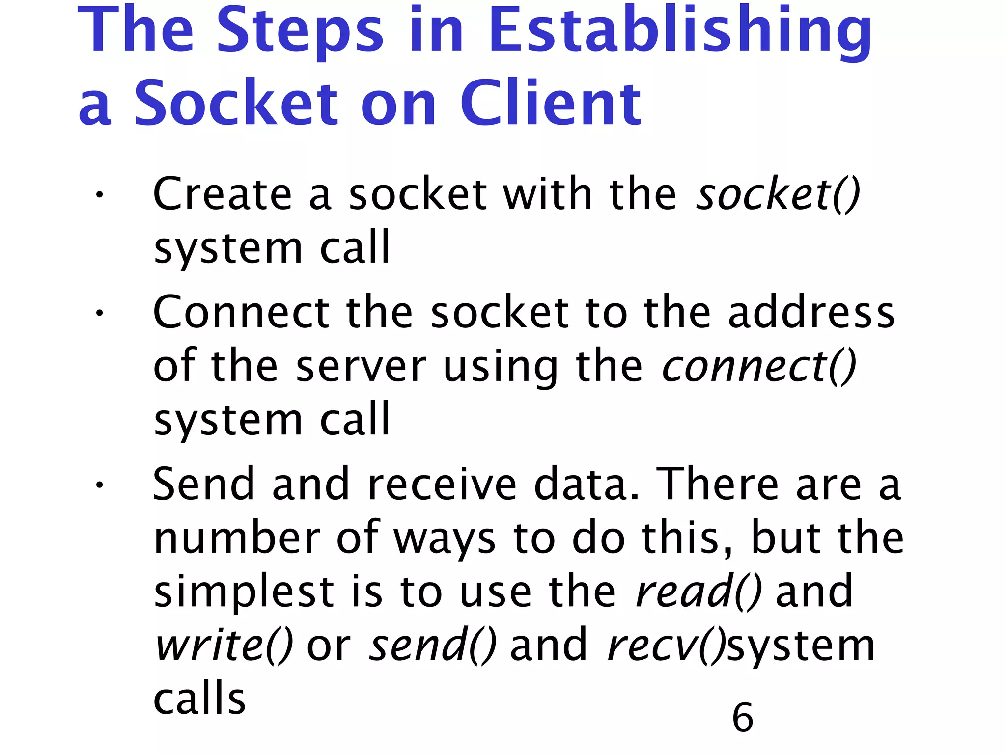 6 The Steps in Establishing a Socket on Client • Create a socket with the socket() system call • Connect the socket to the address of the server using the connect() system call • Send and receive data. There are a number of ways to do this, but the simplest is to use the read() and write() or send() and recv()system calls 