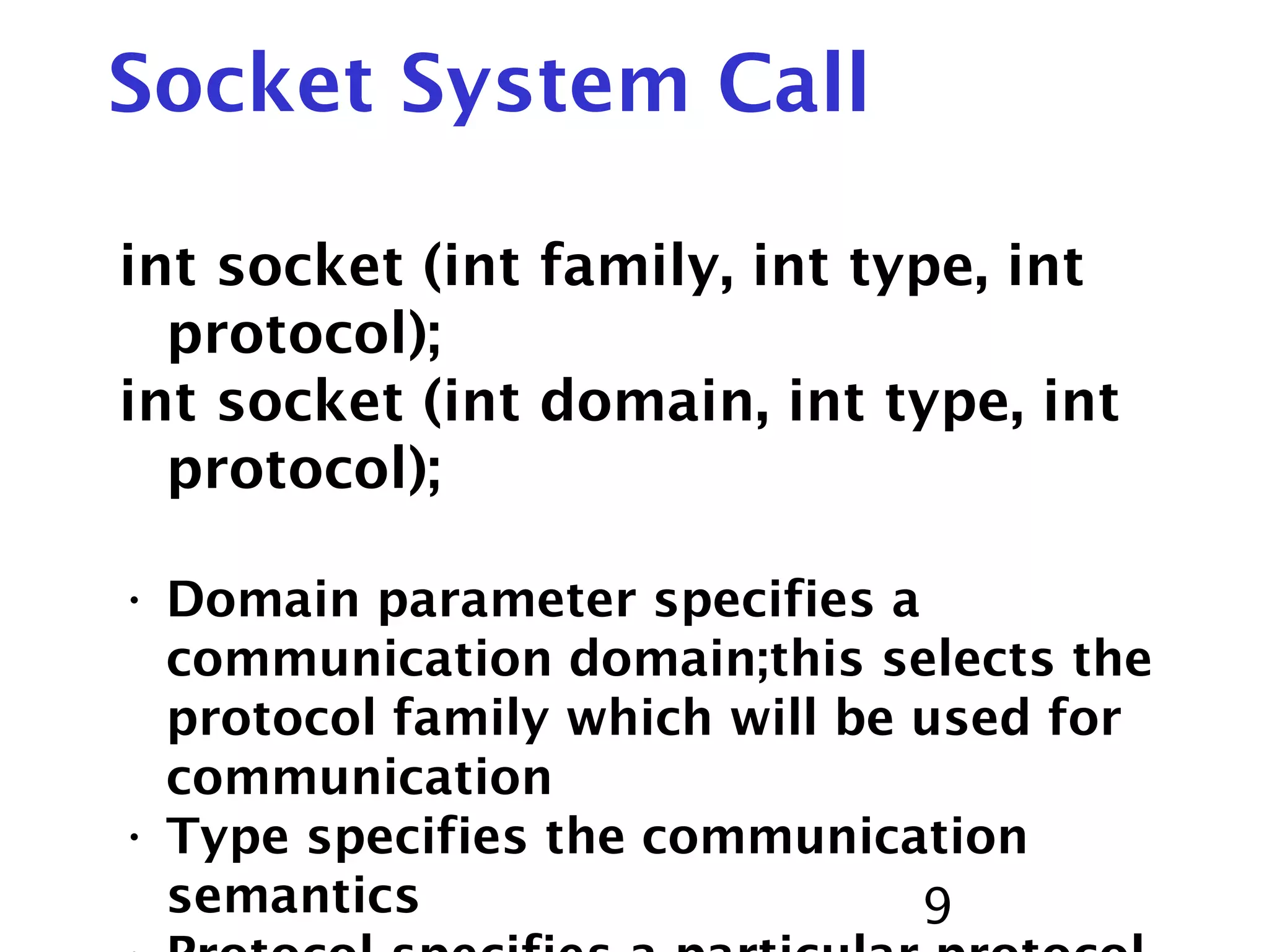 9 Socket System Call int socket (int family, int type, int protocol); int socket (int domain, int type, int protocol); • Domain parameter specifies a communication domain;this selects the protocol family which will be used for communication • Type specifies the communication semantics 