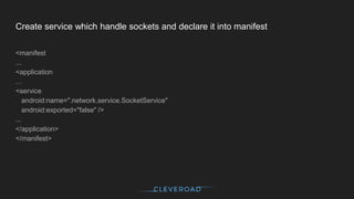 Create service which handle sockets and declare it into manifest
<manifest
...
<application
…
<service
android:name=".network.service.SocketService"
android:exported="false" />
...
</application>
</manifest>
 