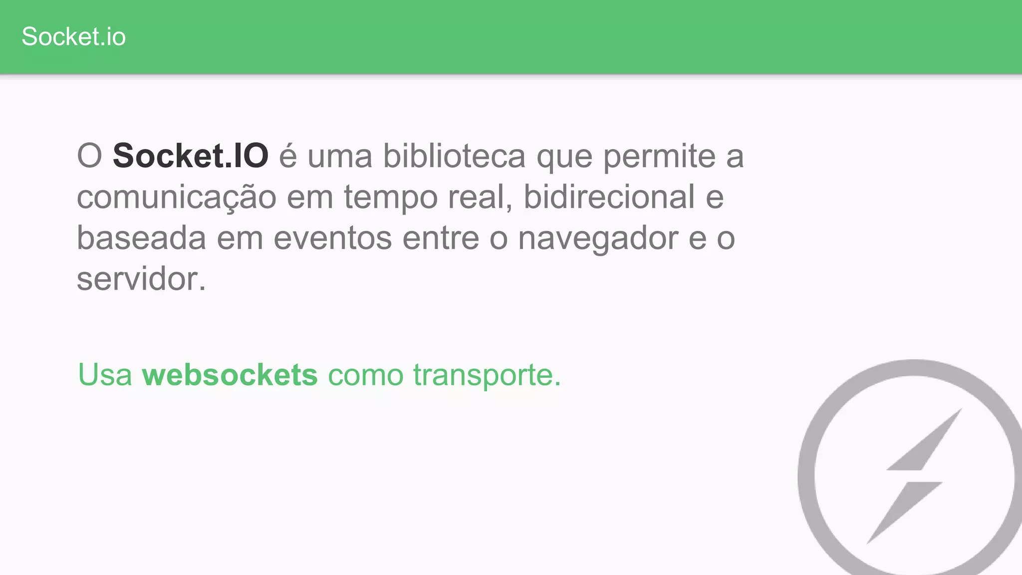 Socket.io
O Socket.IO é uma biblioteca que permite a
comunicação em tempo real, bidirecional e
baseada em eventos entre o navegador e o
servidor.
Usa websockets como transporte.
 