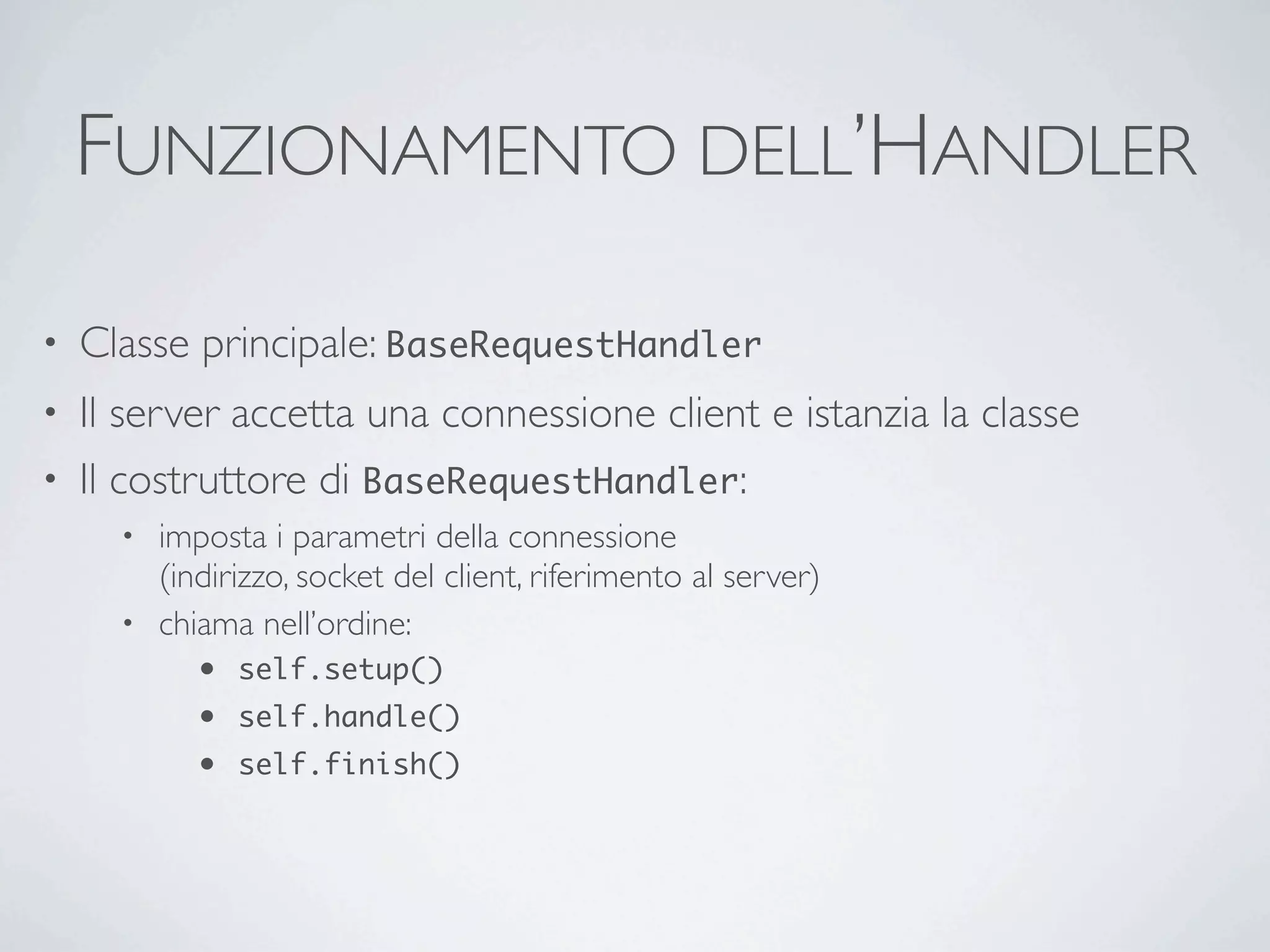 FUNZIONAMENTO DELL’HANDLER

•   Classe principale: BaseRequestHandler
• Il server accetta una connessione client e istanzia la classe
• Il costruttore di BaseRequestHandler:
      • imposta i parametri della connessione
        (indirizzo, socket del client, riferimento al server)
      • chiama nell’ordine:
            •   self.setup()
            •   self.handle()
            •   self.finish()
 
