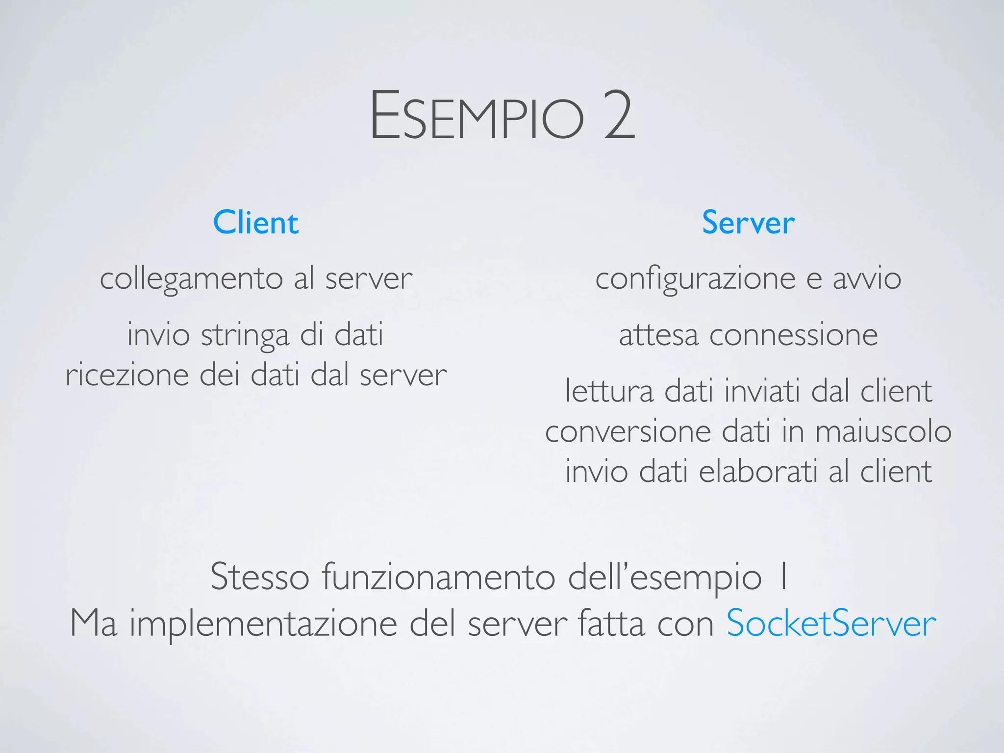 ESEMPIO 2
           Client                           Server
  collegamento al server           conﬁgurazione e avvio
     invio stringa di dati           attesa connessione
ricezione dei dati dal server    lettura dati inviati dal client
                                conversione dati in maiuscolo
                                 invio dati elaborati al client


        Stesso funzionamento dell’esempio 1
Ma implementazione del server fatta con SocketServer
 