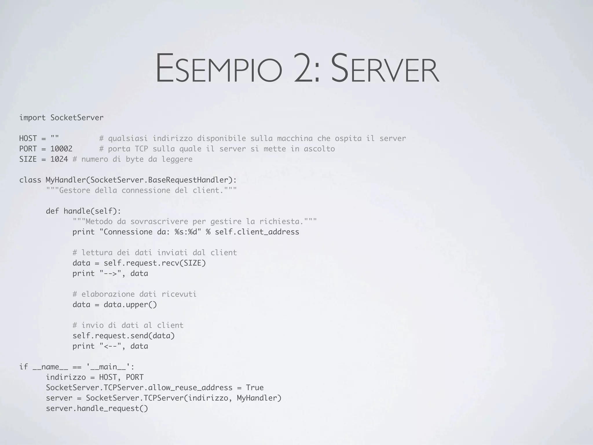 ESEMPIO 2: SERVER
import SocketServer

HOST = ""	 	      # qualsiasi indirizzo disponibile sulla macchina che ospita il server
PORT = 10002	     # porta TCP sulla quale il server si mette in ascolto
SIZE = 1024	# numero di byte da leggere

class MyHandler(SocketServer.BaseRequestHandler):
	     """Gestore della connessione del client."""

	     def handle(self):
	     	     """Metodo da sovrascrivere per gestire la richiesta."""
	     	     print "Connessione da: %s:%d" % self.client_address

	     	     # lettura dei dati inviati dal client
	     	     data = self.request.recv(SIZE)
	     	     print "-->", data

	     	     # elaborazione dati ricevuti
	     	     data = data.upper()

	     	     # invio di dati al client
	     	     self.request.send(data)
	     	     print "<--", data

if __name__ == '__main__':
	     indirizzo = HOST, PORT
	     SocketServer.TCPServer.allow_reuse_address = True
	     server = SocketServer.TCPServer(indirizzo, MyHandler)
	     server.handle_request()
 