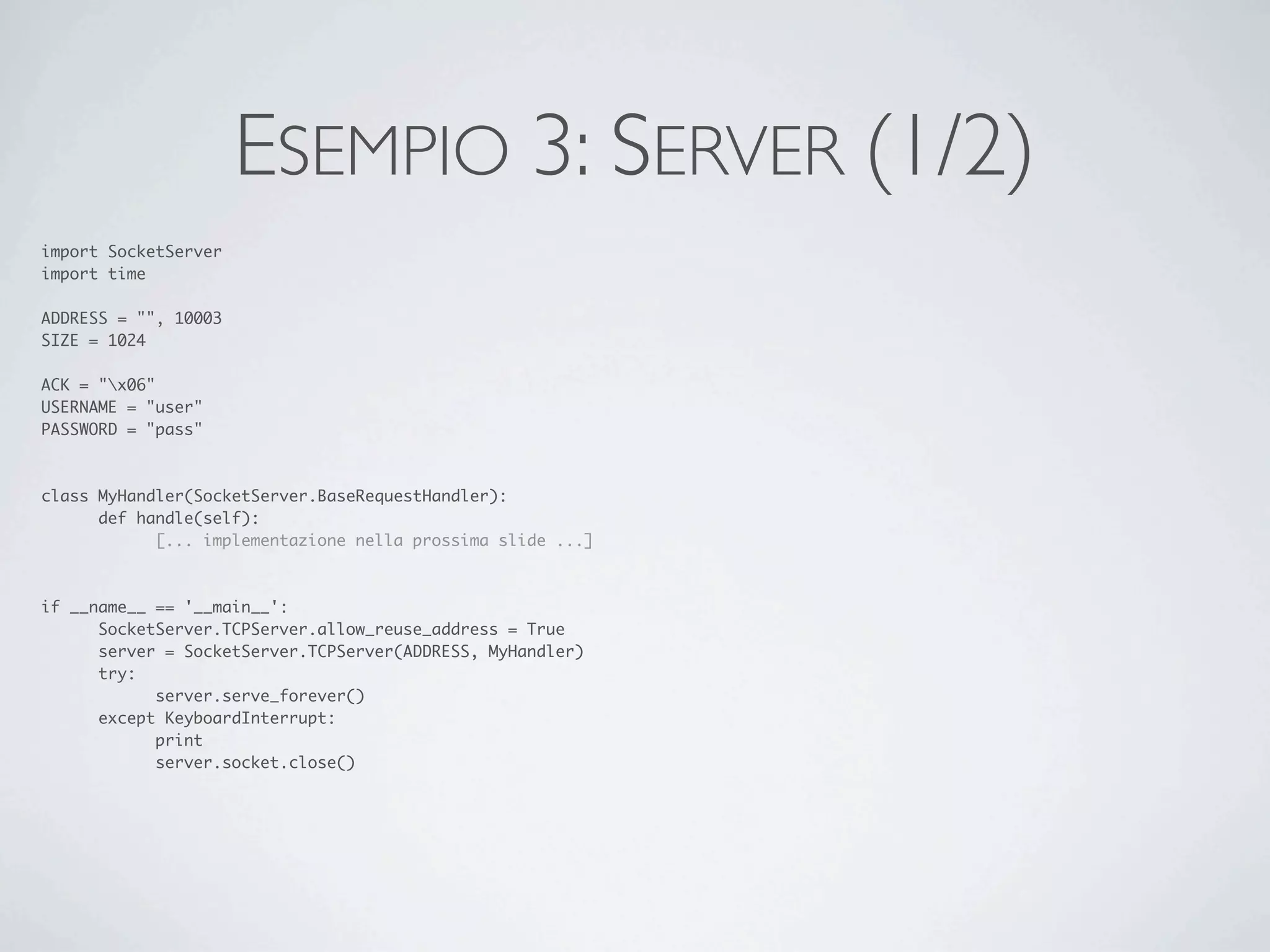 ESEMPIO 3: SERVER (1/2)
import SocketServer
import time

ADDRESS = "", 10003
SIZE = 1024

ACK = "x06"
USERNAME = "user"
PASSWORD = "pass"



class MyHandler(SocketServer.BaseRequestHandler):
	     def handle(self):
	     	     [... implementazione nella prossima slide ...]



if __name__ == '__main__':
	     SocketServer.TCPServer.allow_reuse_address = True
	     server = SocketServer.TCPServer(ADDRESS, MyHandler)
	     try:
	     	     server.serve_forever()
	     except KeyboardInterrupt:
	     	     print
	     	     server.socket.close()
 
