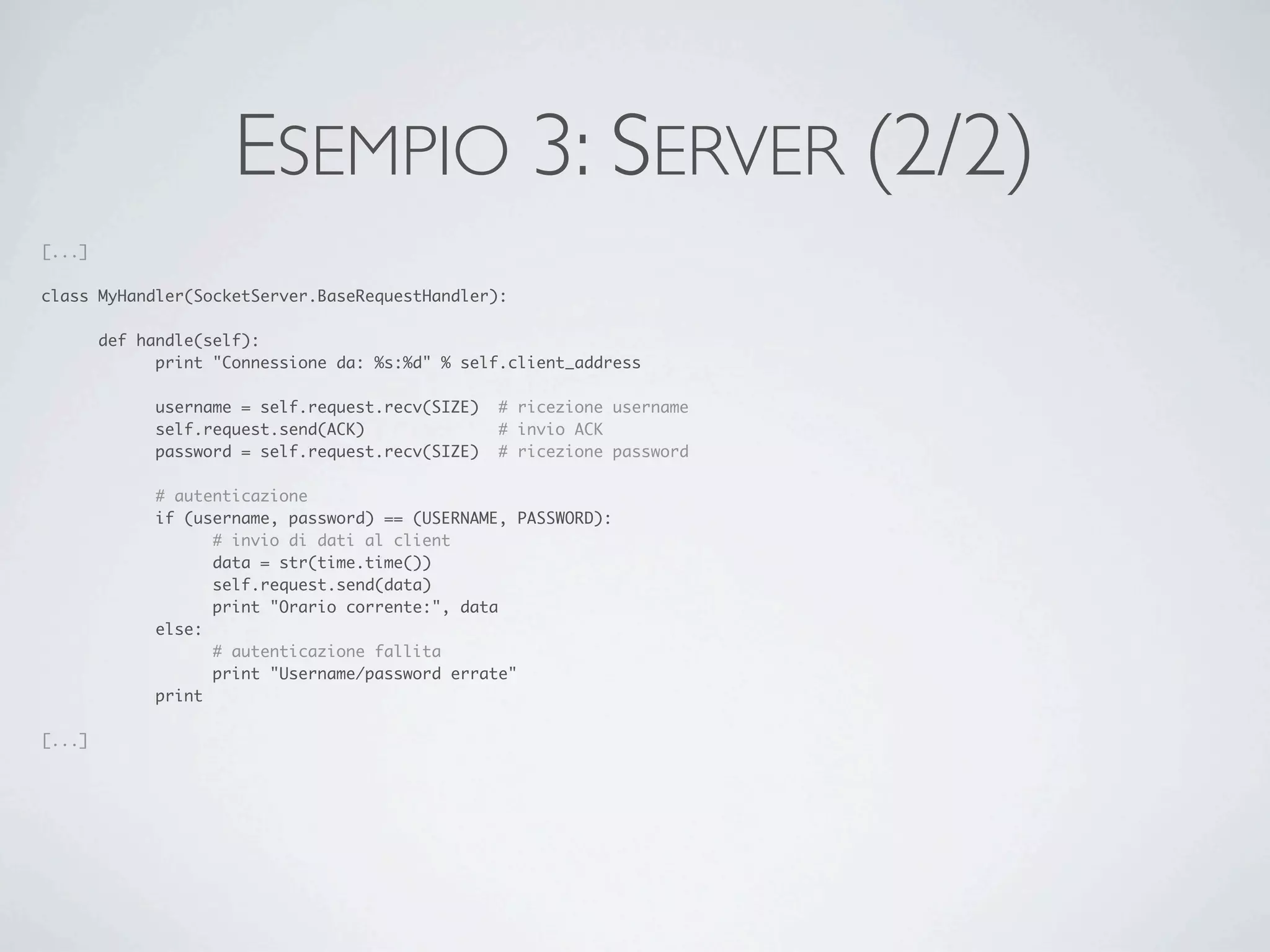 ESEMPIO 3: SERVER (2/2)
[...]

class MyHandler(SocketServer.BaseRequestHandler):

	       def handle(self):
	       	     print "Connessione da: %s:%d" % self.client_address
	       	
	       	     username = self.request.recv(SIZE)	 # ricezione username
	       	     self.request.send(ACK)	 	     	     # invio ACK
	       	     password = self.request.recv(SIZE)	 # ricezione password

	       	    # autenticazione
	       	    if (username, password) == (USERNAME, PASSWORD):
	       	    	     # invio di dati al client
	       	    	     data = str(time.time())
	       	    	     self.request.send(data)
	       	    	     print "Orario corrente:", data
	       	    else:
	       	    	     # autenticazione fallita
	       	    	     print "Username/password errate"
	       	    print

[...]
 