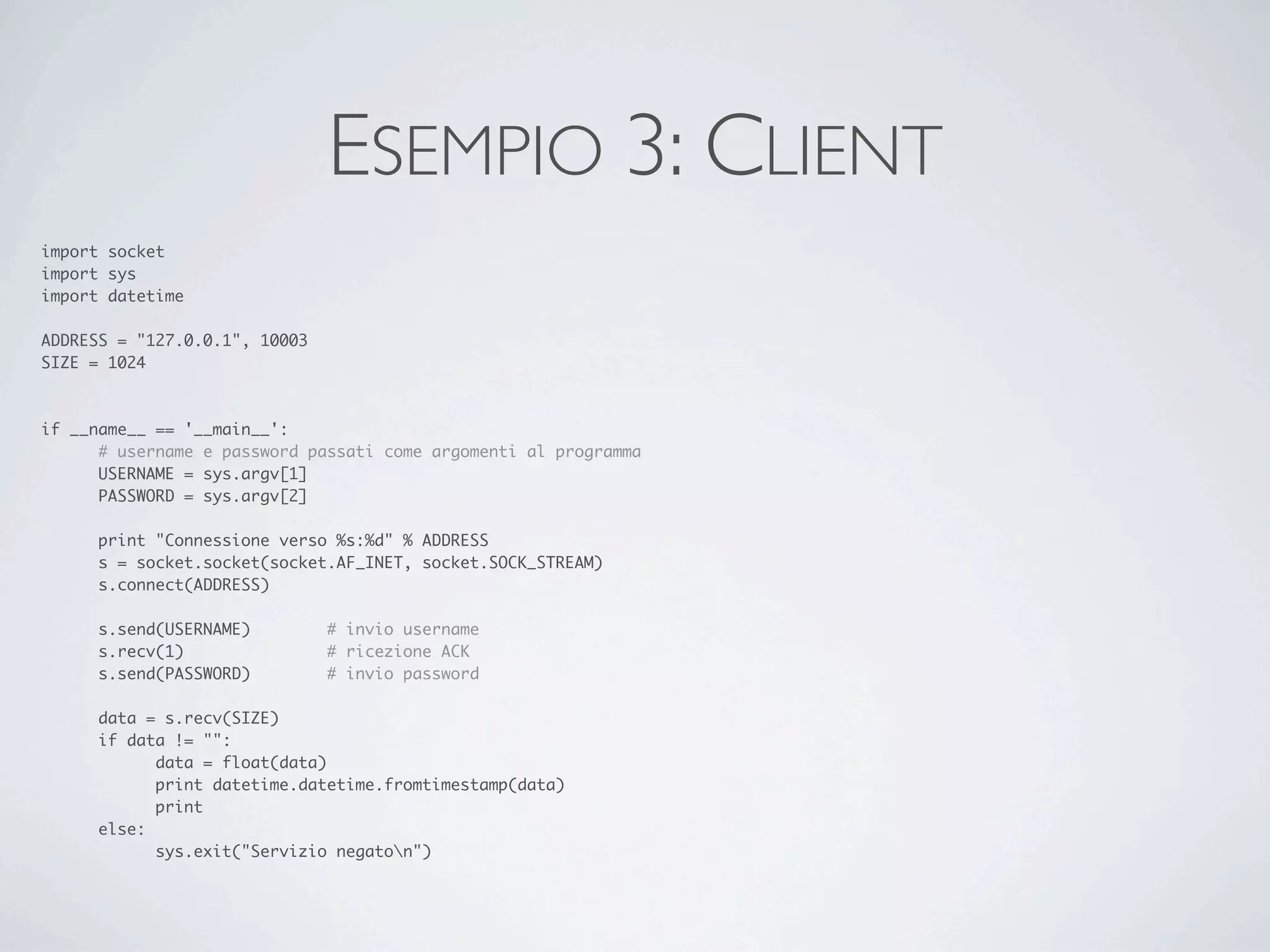 ESEMPIO 3: CLIENT
import socket
import sys
import datetime

ADDRESS = "127.0.0.1", 10003
SIZE = 1024



if __name__ == '__main__':
	     # username e password passati come argomenti al programma
	     USERNAME = sys.argv[1]
	     PASSWORD = sys.argv[2]

	    print "Connessione verso %s:%d" % ADDRESS
	    s = socket.socket(socket.AF_INET, socket.SOCK_STREAM)
	    s.connect(ADDRESS)

	    s.send(USERNAME)	 	       # invio username
	    s.recv(1)	 	      	       # ricezione ACK
	    s.send(PASSWORD)	 	       # invio password

	    data = s.recv(SIZE)
	    if data != "":
	    	     data = float(data)
	    	     print datetime.datetime.fromtimestamp(data)
	    	     print
	    else:
	    	     sys.exit("Servizio negaton")
 