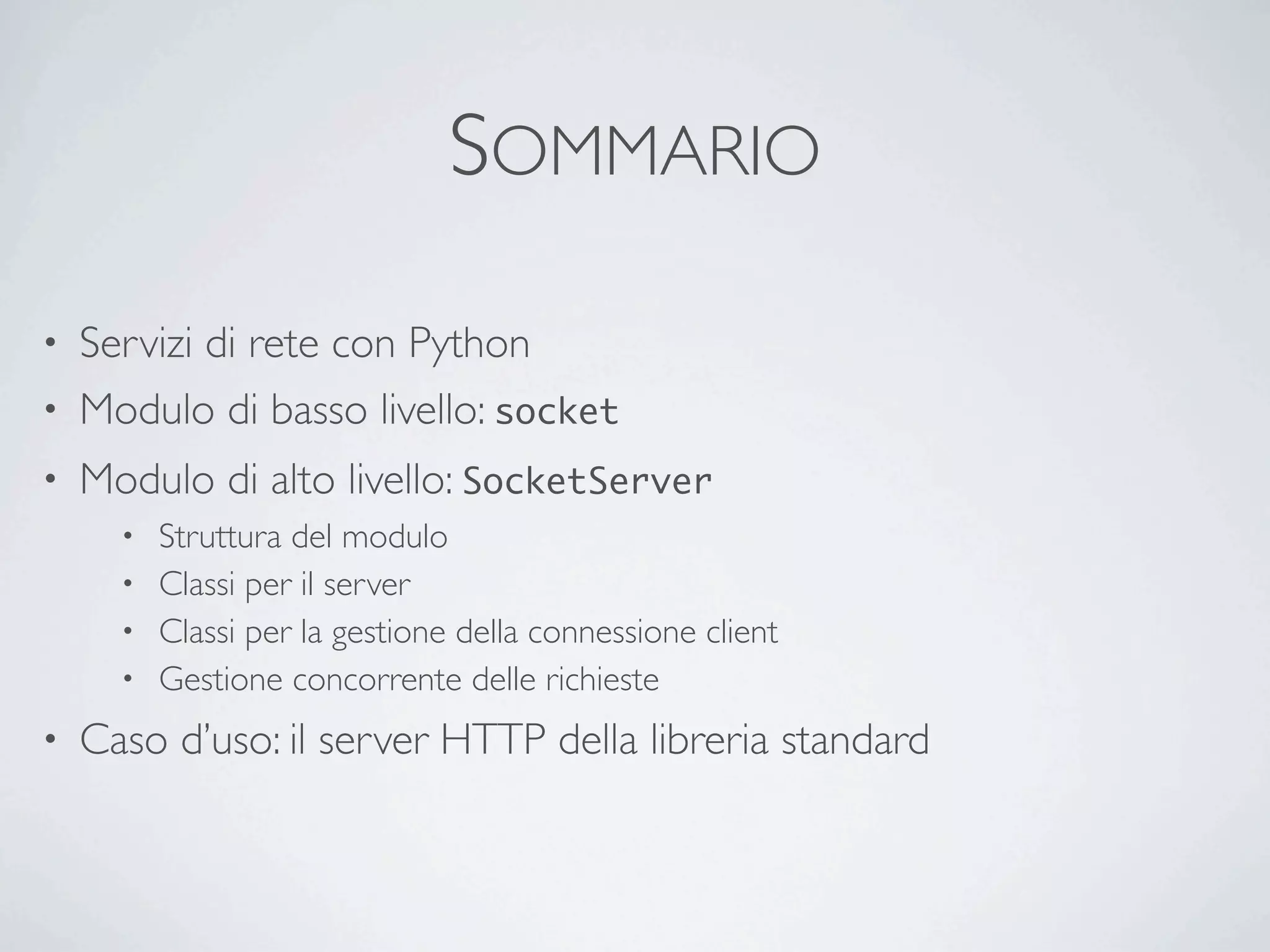 SOMMARIO

• Servizi di rete con Python
• Modulo di basso livello: socket
•   Modulo di alto livello: SocketServer
      • Struttura del modulo
      • Classi per il server
      • Classi per la gestione della connessione client
      • Gestione concorrente delle richieste

•   Caso d’uso: il server HTTP della libreria standard
 