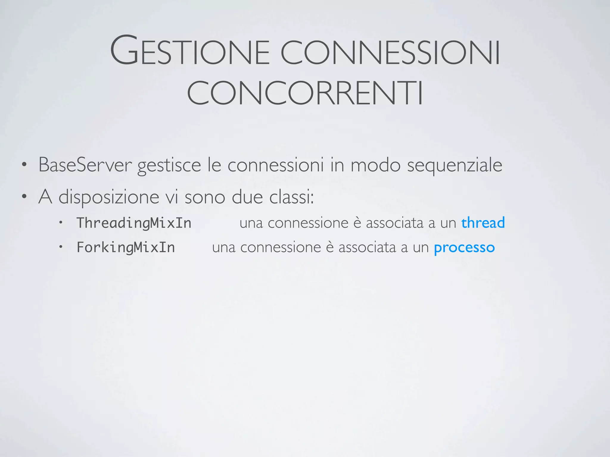 GESTIONE CONNESSIONI
                           CONCORRENTI
• BaseServer gestisce le connessioni in modo sequenziale
• A disposizione vi sono due classi:
    •   ThreadingMixIn	

       	

 una connessione è associata a un thread
    •   ForkingMixIn	

   	

   una connessione è associata a un processo
 