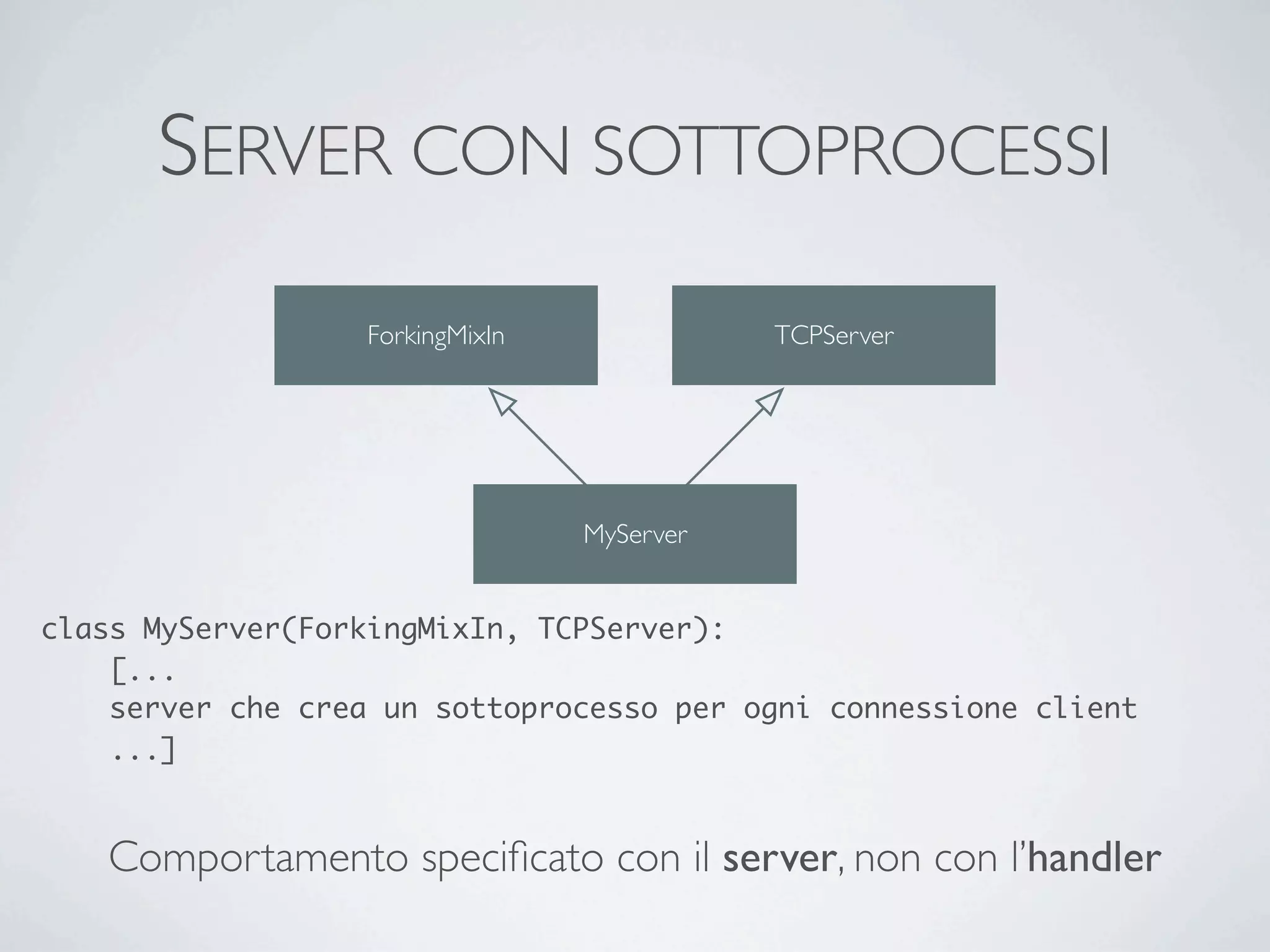 SERVER CON SOTTOPROCESSI
                   ForkingMixIn              TCPServer




                                  MyServer


class MyServer(ForkingMixIn, TCPServer):
    [...
    server che crea un sottoprocesso per ogni connessione client
    ...]


   Comportamento speciﬁcato con il server, non con l’handler
 