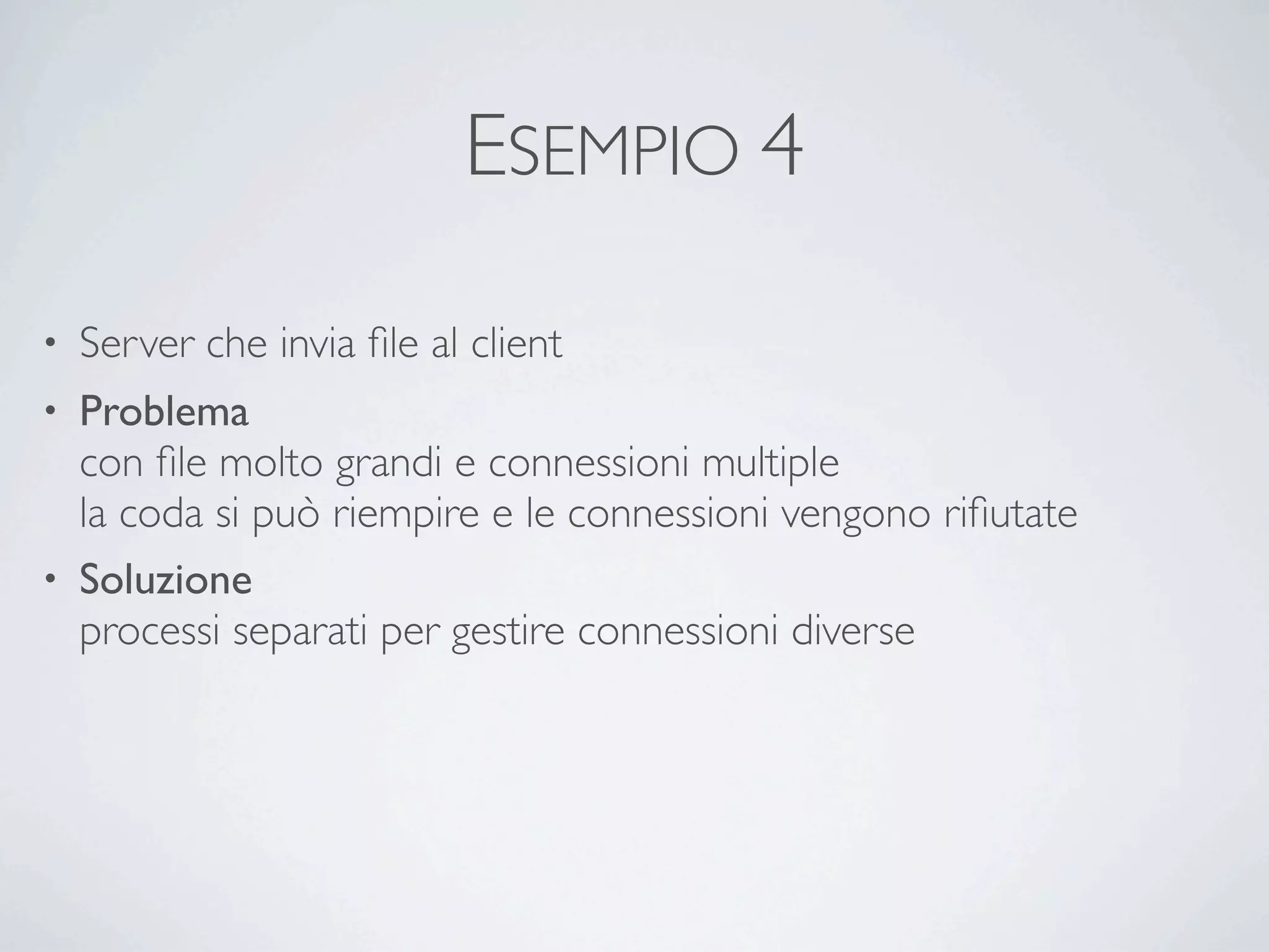 ESEMPIO 4

•   Server che invia ﬁle al client
• Problema
  con ﬁle molto grandi e connessioni multiple
  la coda si può riempire e le connessioni vengono riﬁutate
• Soluzione
  processi separati per gestire connessioni diverse
 