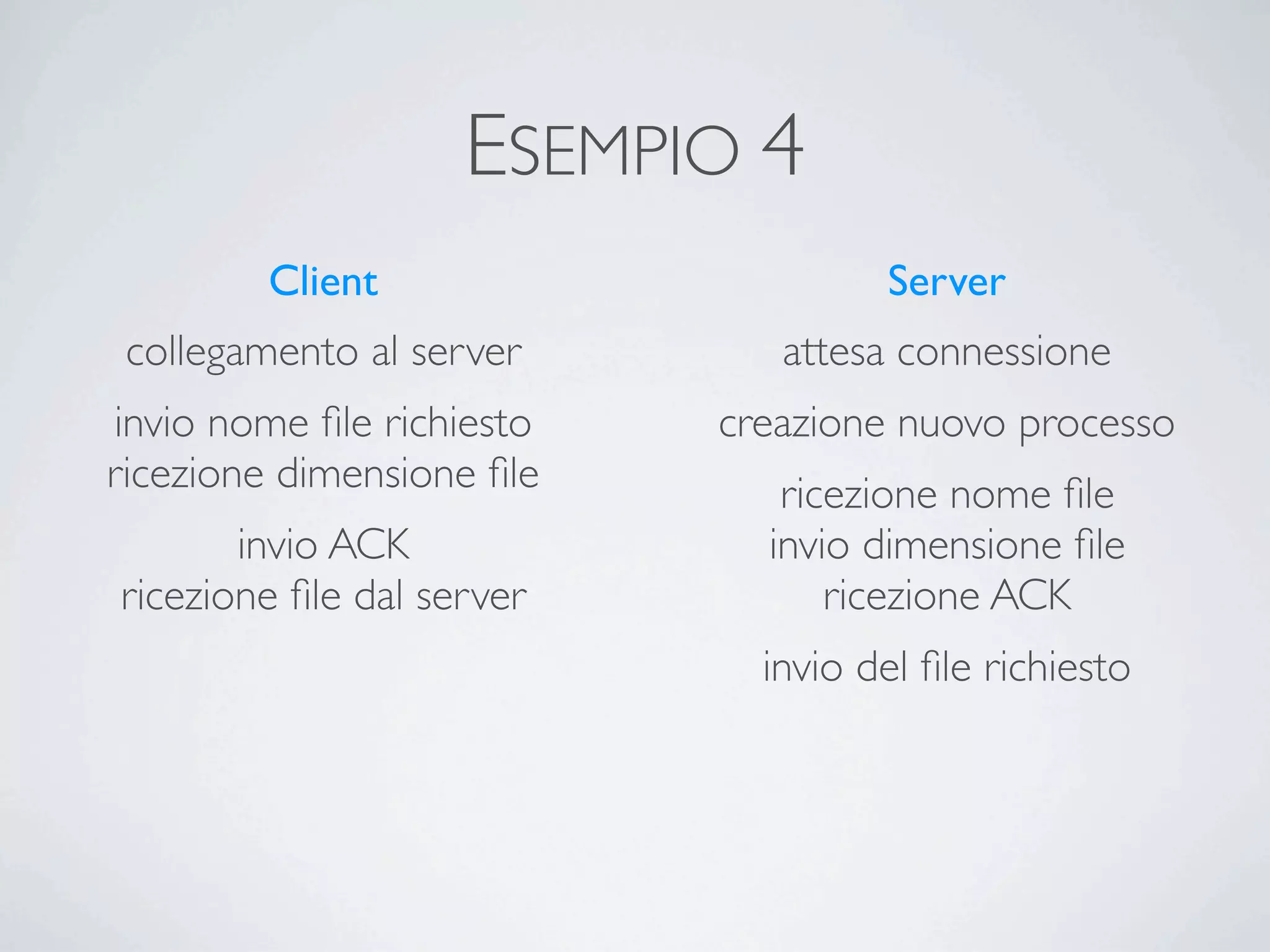 ESEMPIO 4
        Client                      Server
 collegamento al server       attesa connessione
invio nome ﬁle richiesto   creazione nuovo processo
ricezione dimensione ﬁle      ricezione nome ﬁle
       invio ACK             invio dimensione ﬁle
ricezione ﬁle dal server         ricezione ACK
                             invio del ﬁle richiesto
 