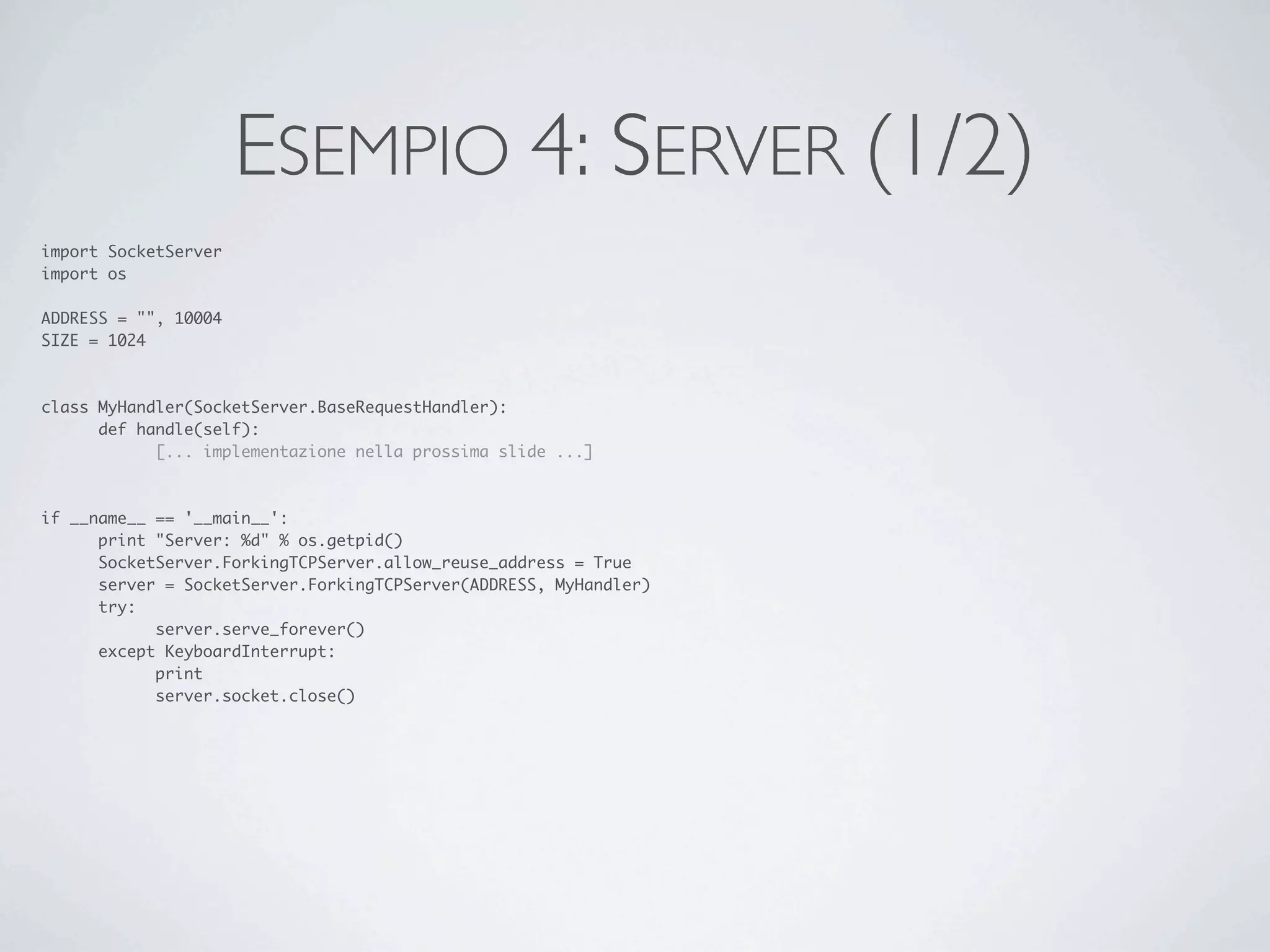 ESEMPIO 4: SERVER (1/2)
import SocketServer
import os

ADDRESS = "", 10004
SIZE = 1024



class MyHandler(SocketServer.BaseRequestHandler):
	     def handle(self):
	     	     [... implementazione nella prossima slide ...]



if __name__ == '__main__':
	     print "Server: %d" % os.getpid()
	     SocketServer.ForkingTCPServer.allow_reuse_address = True
	     server = SocketServer.ForkingTCPServer(ADDRESS, MyHandler)
	     try:
	     	     server.serve_forever()
	     except KeyboardInterrupt:
	     	     print
	     	     server.socket.close()
 