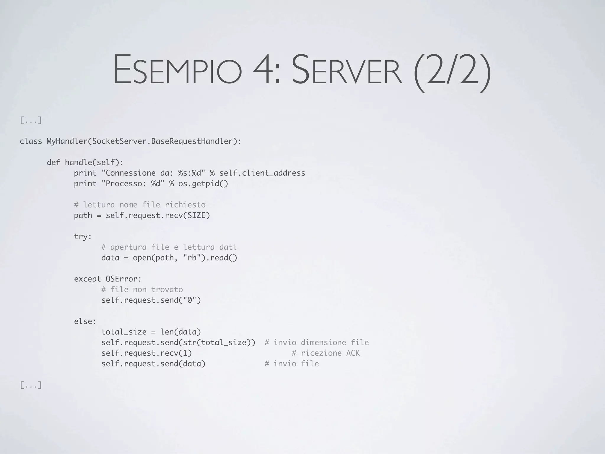 ESEMPIO 4: SERVER (2/2)
[...]

class MyHandler(SocketServer.BaseRequestHandler):

	       def handle(self):
	       	     print "Connessione da: %s:%d" % self.client_address
	       	     print "Processo: %d" % os.getpid()

	       	     # lettura nome file richiesto
	       	     path = self.request.recv(SIZE)

	       	     try:
	       	     	       # apertura file e lettura dati
	       	     	       data = open(path, "rb").read()

	       	     except OSError:
	       	     	     # file non trovato
	       	     	     self.request.send("0")

	       	     else:
	       	     	       total_size = len(data)
	       	     	       self.request.send(str(total_size))	 # invio dimensione file
	       	     	       self.request.recv(1)	   	     	     	     # ricezione ACK
	       	     	       self.request.send(data)		     	     # invio file

[...]
 