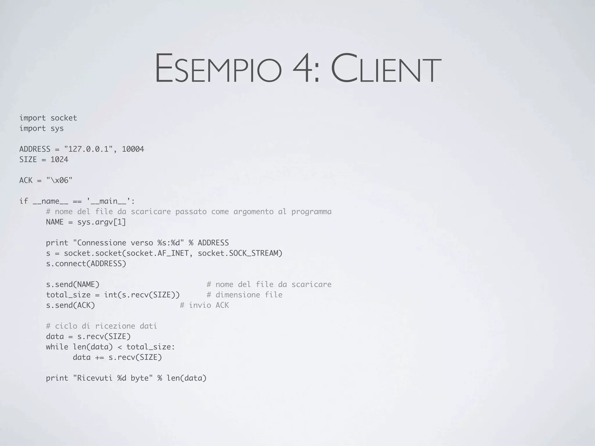 ESEMPIO 4: CLIENT
import socket
import sys

ADDRESS = "127.0.0.1", 10004
SIZE = 1024

ACK = "x06"

if __name__ == '__main__':
	     # nome del file da scaricare passato come argomento al programma
	     NAME = sys.argv[1]

	    print "Connessione verso %s:%d" % ADDRESS
	    s = socket.socket(socket.AF_INET, socket.SOCK_STREAM)
	    s.connect(ADDRESS)

	    s.send(NAME)	     	     	     	     # nome del file da scaricare
	    total_size = int(s.recv(SIZE))	     # dimensione file
	    s.send(ACK)		     	     	     # invio ACK

	    # ciclo di ricezione dati
	    data = s.recv(SIZE)
	    while len(data) < total_size:
	    	     data += s.recv(SIZE)

	    print "Ricevuti %d byte" % len(data)
 