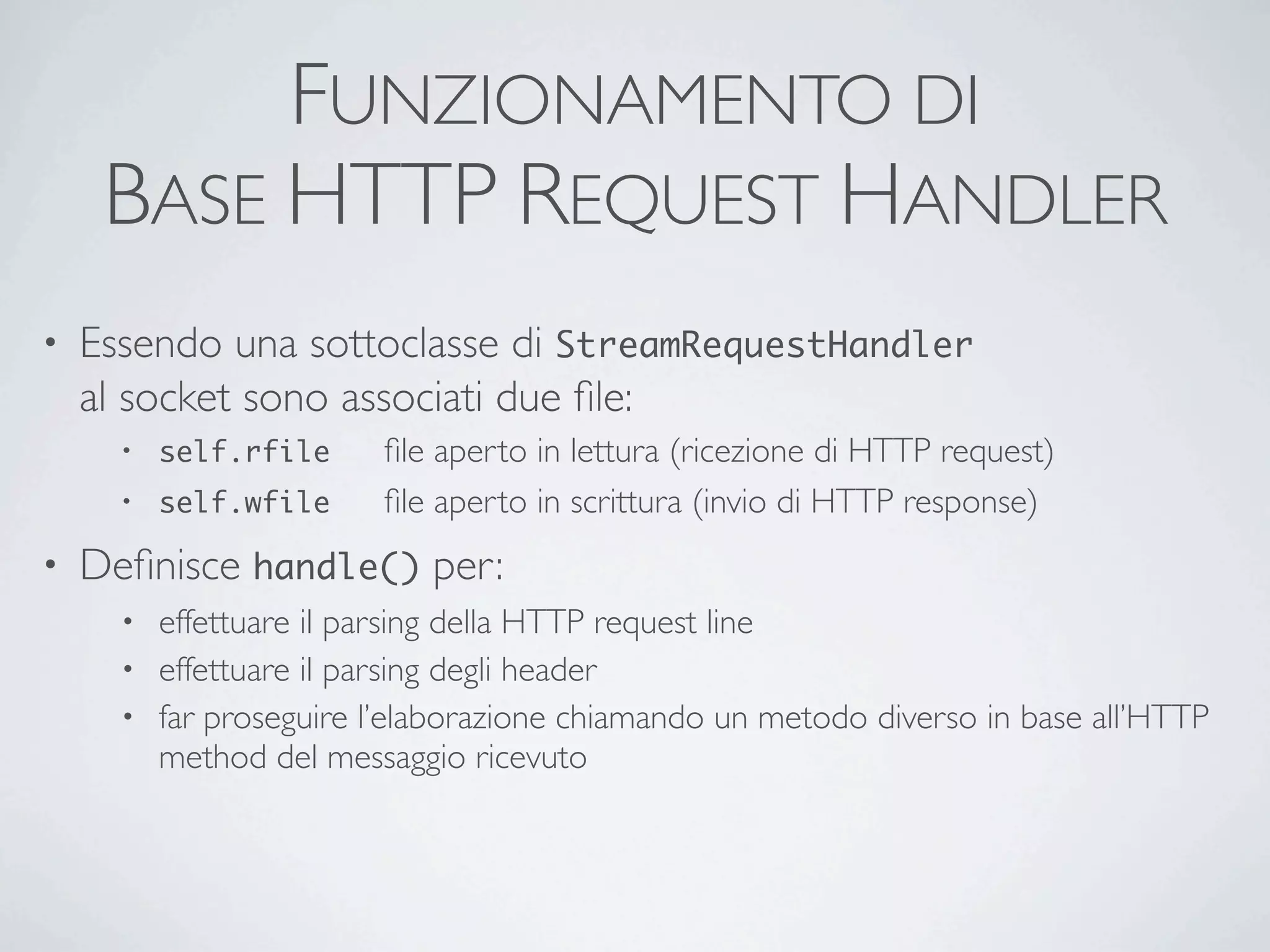 FUNZIONAMENTO DI
     BASE HTTP REQUEST HANDLER
•   Essendo una sottoclasse di StreamRequestHandler
    al socket sono associati due ﬁle:
      •   self.rfile	

   ﬁle aperto in lettura (ricezione di HTTP request)
      •   self.wfile	

   ﬁle aperto in scrittura (invio di HTTP response)
•   Deﬁnisce handle() per:
      • effettuare il parsing della HTTP request line
      • effettuare il parsing degli header
      • far proseguire l’elaborazione chiamando un metodo diverso in base all’HTTP
        method del messaggio ricevuto
 