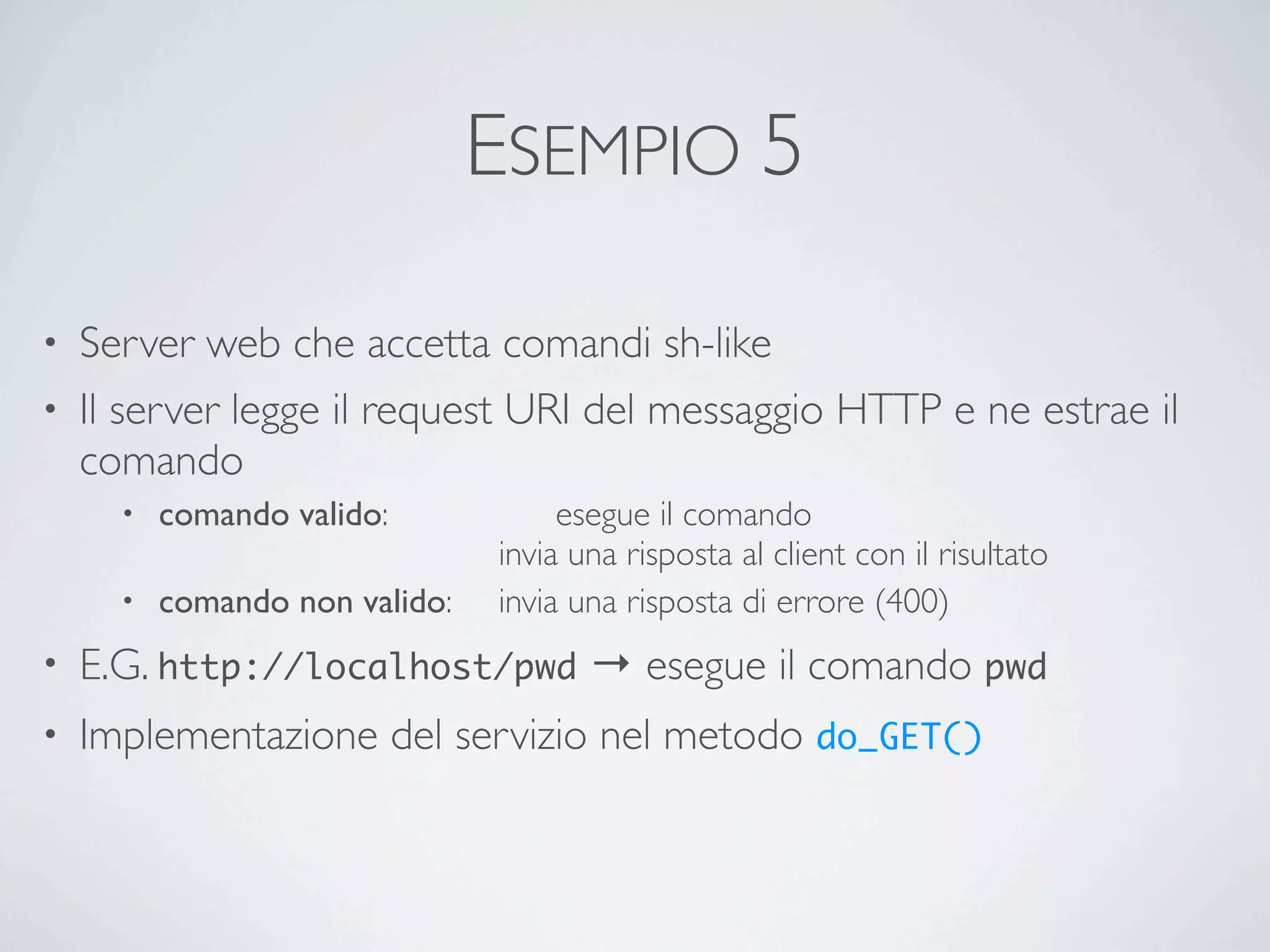 ESEMPIO 5

• Server web che accetta comandi sh-like
• Il server legge il request URI del messaggio HTTP e ne estrae il
  comando
      • comando valido:	

 	

    	

 esegue il comando
        	

 	

 	

 	

 	

 	

   invia una risposta al client con il risultato
      • comando non valido:	

    invia una risposta di errore (400)
•   E.G. http://localhost/pwd → esegue il comando pwd
•   Implementazione del servizio nel metodo do_GET()
 
