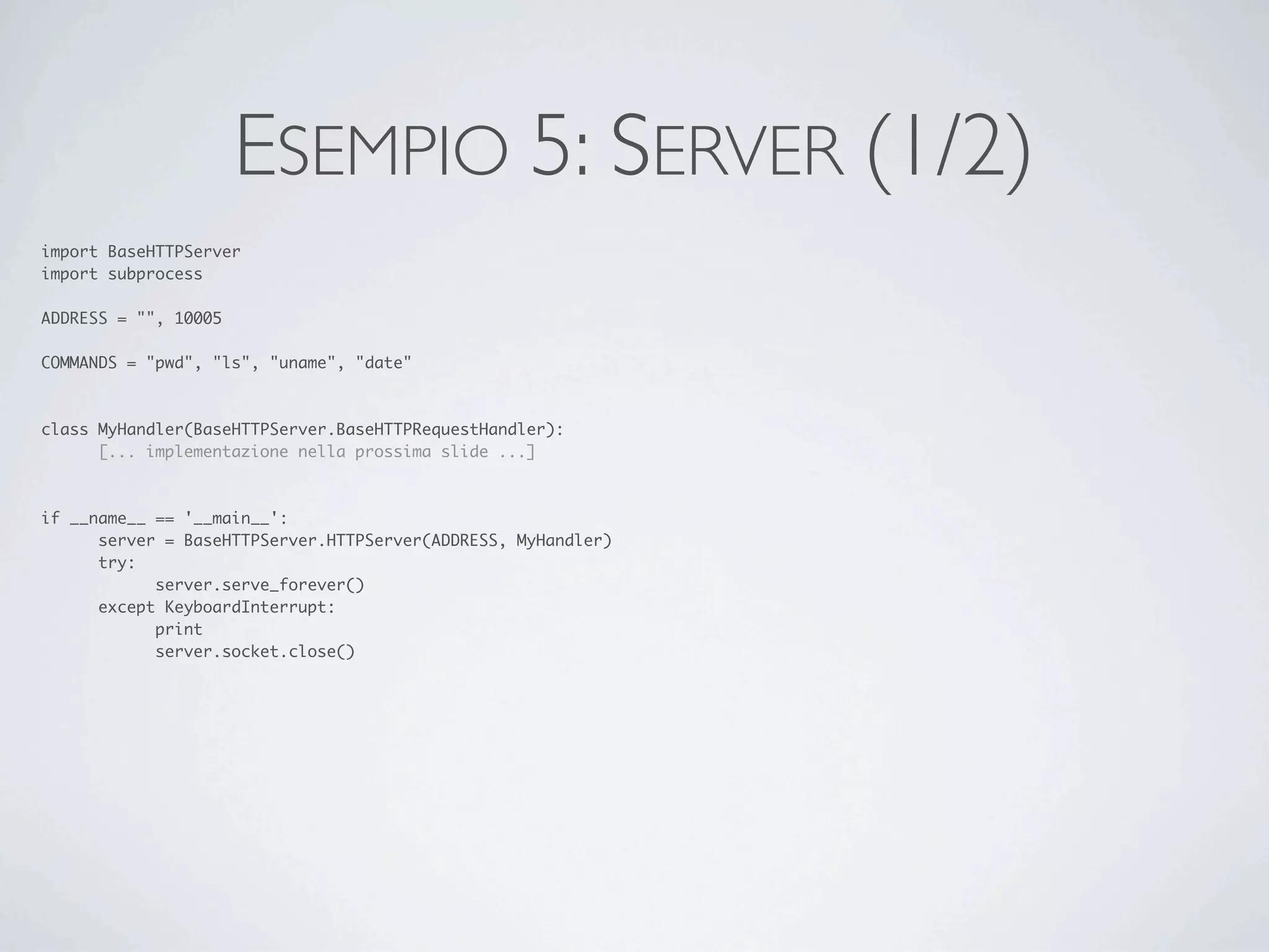 ESEMPIO 5: SERVER (1/2)
import BaseHTTPServer
import subprocess

ADDRESS = "", 10005

COMMANDS = "pwd", "ls", "uname", "date"



class MyHandler(BaseHTTPServer.BaseHTTPRequestHandler):
	     [... implementazione nella prossima slide ...]



if __name__ == '__main__':
	     server = BaseHTTPServer.HTTPServer(ADDRESS, MyHandler)
	     try:
	     	     server.serve_forever()
	     except KeyboardInterrupt:
	     	     print
	     	     server.socket.close()
 