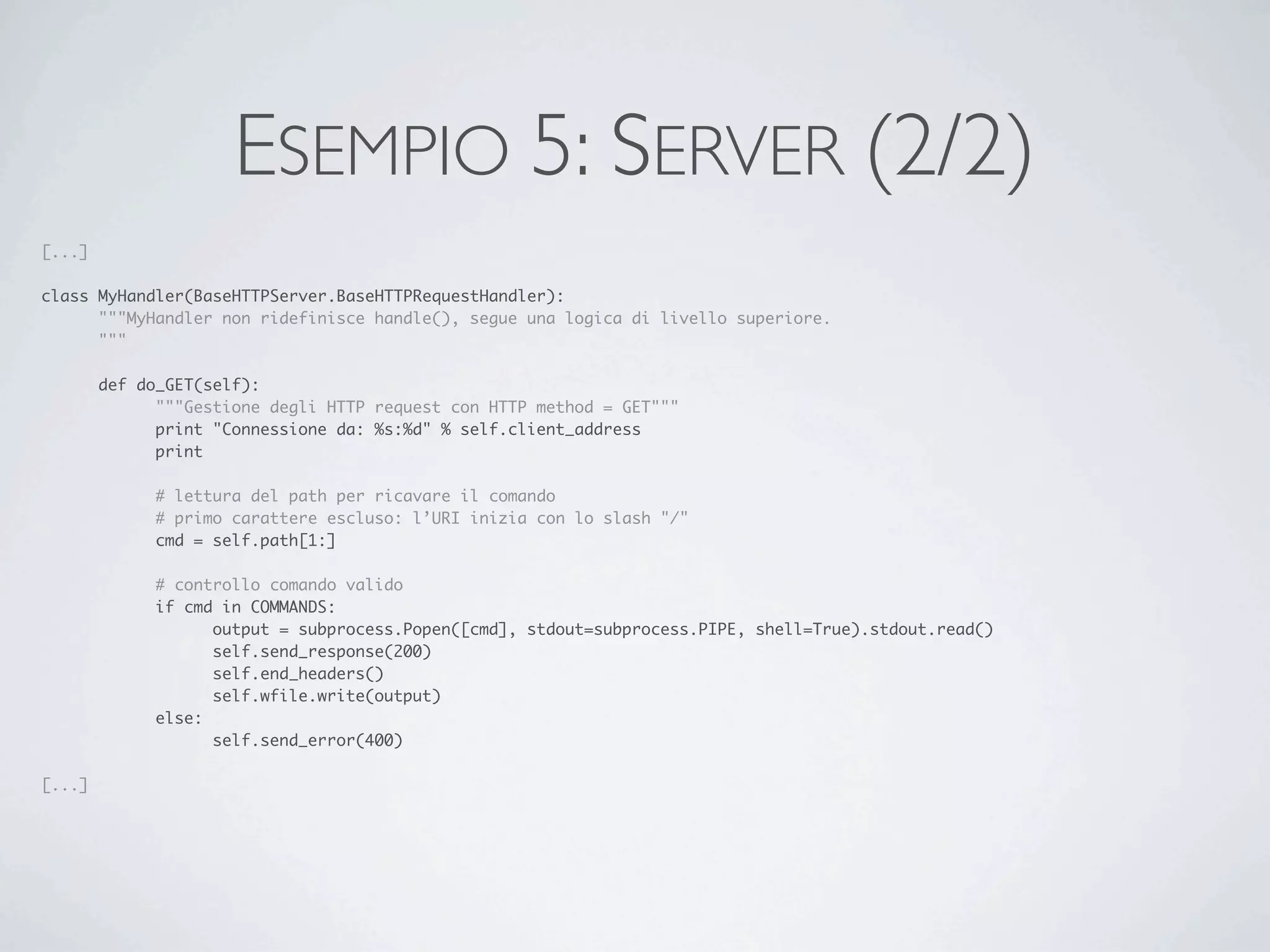 ESEMPIO 5: SERVER (2/2)
[...]

class MyHandler(BaseHTTPServer.BaseHTTPRequestHandler):
	     """MyHandler non ridefinisce handle(), segue una logica di livello superiore.
	     """

	       def do_GET(self):
	       	     """Gestione degli HTTP request con HTTP method = GET"""
	       	     print "Connessione da: %s:%d" % self.client_address
	       	     print

	       	     # lettura del path per ricavare il comando
	       	     # primo carattere escluso: l’URI inizia con lo slash "/"
	       	     cmd = self.path[1:]

	       	     # controllo comando valido
	       	     if cmd in COMMANDS:
	       	     	     output = subprocess.Popen([cmd], stdout=subprocess.PIPE, shell=True).stdout.read()
	       	     	     self.send_response(200)
	       	     	     self.end_headers()
	       	     	     self.wfile.write(output)
	       	     else:
	       	     	     self.send_error(400)

[...]
 
