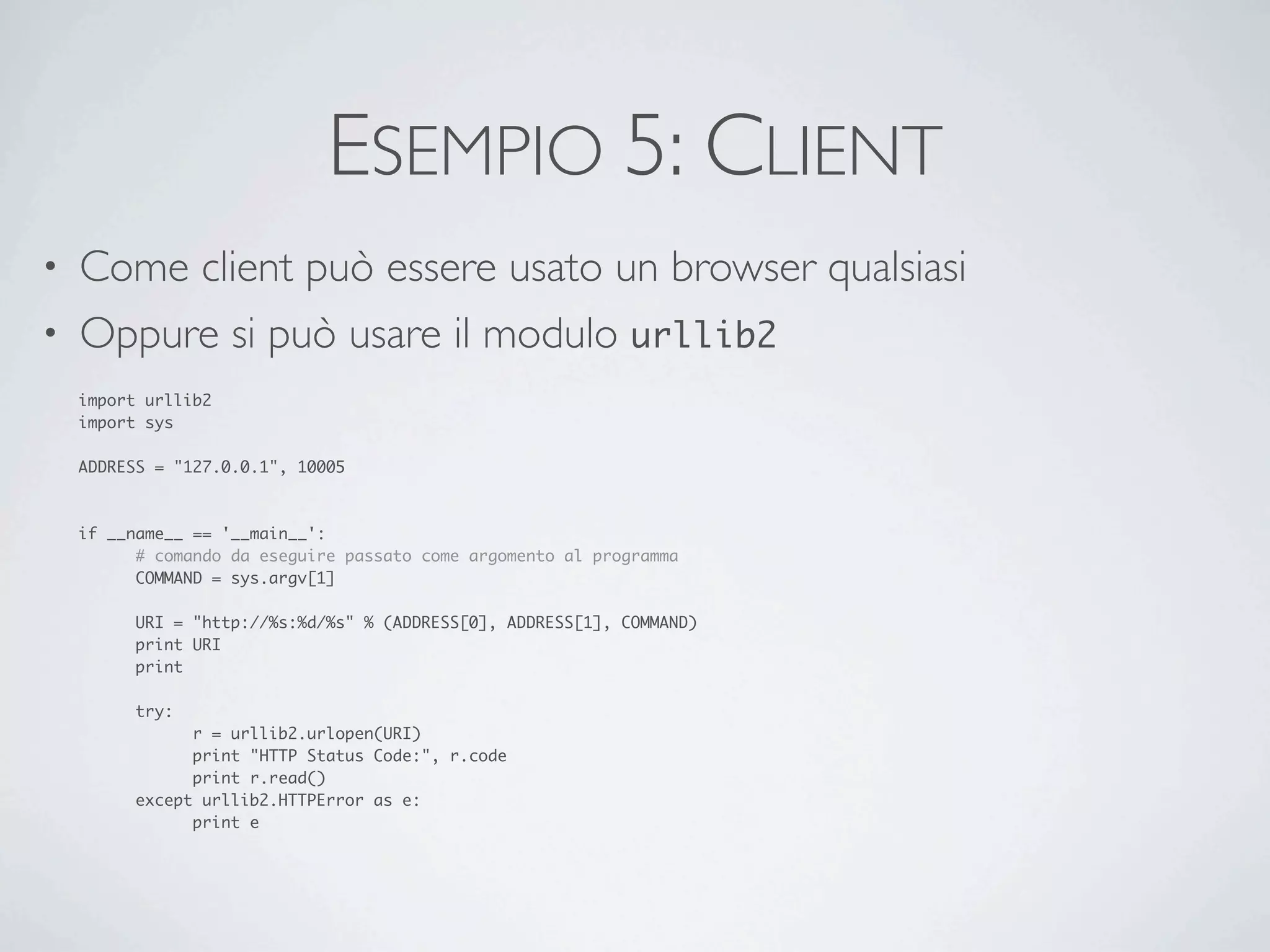 ESEMPIO 5: CLIENT
• Come client può essere usato un browser qualsiasi
• Oppure si può usare il modulo urllib2
    import urllib2
    import sys

    ADDRESS = "127.0.0.1", 10005



    if __name__ == '__main__':
    	     # comando da eseguire passato come argomento al programma
    	     COMMAND = sys.argv[1]

    	    URI = "http://%s:%d/%s" % (ADDRESS[0], ADDRESS[1], COMMAND)
    	    print URI
    	    print

    	    try:
    	    	     r = urllib2.urlopen(URI)
    	    	     print "HTTP Status Code:", r.code
    	    	     print r.read()
    	    except urllib2.HTTPError as e:
    	    	     print e
 