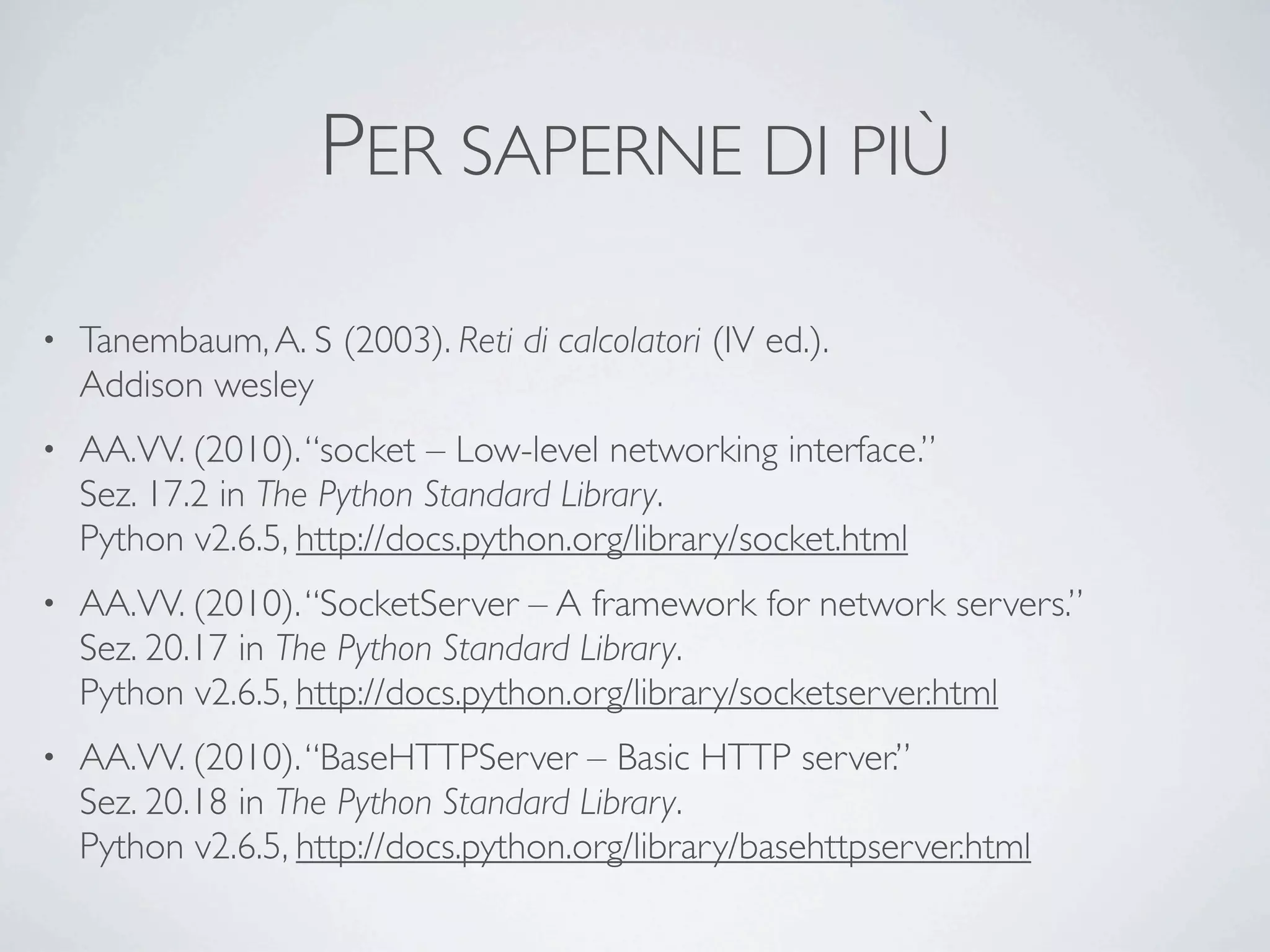 PER SAPERNE DI PIÙ
•   Tanembaum, A. S (2003). Reti di calcolatori (IV ed.).
    Addison wesley
•   AA.VV. (2010). “socket – Low-level networking interface.”
    Sez. 17.2 in The Python Standard Library.
    Python v2.6.5, http://docs.python.org/library/socket.html
•   AA.VV. (2010). “SocketServer – A framework for network servers.”
    Sez. 20.17 in The Python Standard Library.
    Python v2.6.5, http://docs.python.org/library/socketserver.html
•   AA.VV. (2010). “BaseHTTPServer – Basic HTTP server.”
    Sez. 20.18 in The Python Standard Library.
    Python v2.6.5, http://docs.python.org/library/basehttpserver.html
 