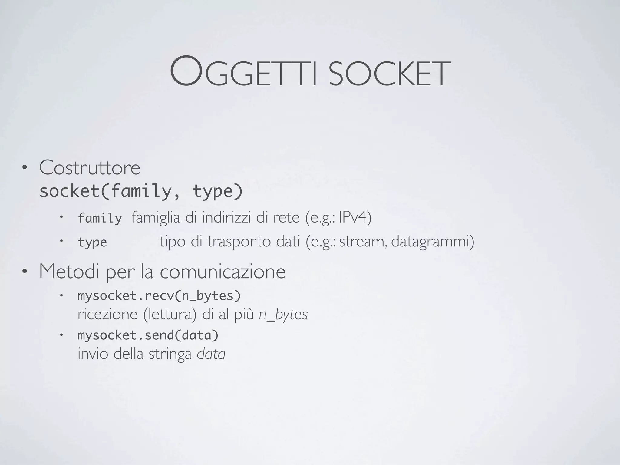 OGGETTI SOCKET

•   Costruttore
    socket(family, type)
      • family	

 famiglia di indirizzi di rete (e.g.: IPv4)

      • type 	

  	

 tipo di trasporto dati (e.g.: stream, datagrammi)
•   Metodi per la comunicazione
       •   mysocket.recv(n_bytes)
           ricezione (lettura) di al più n_bytes
       •   mysocket.send(data)
           invio della stringa data
 