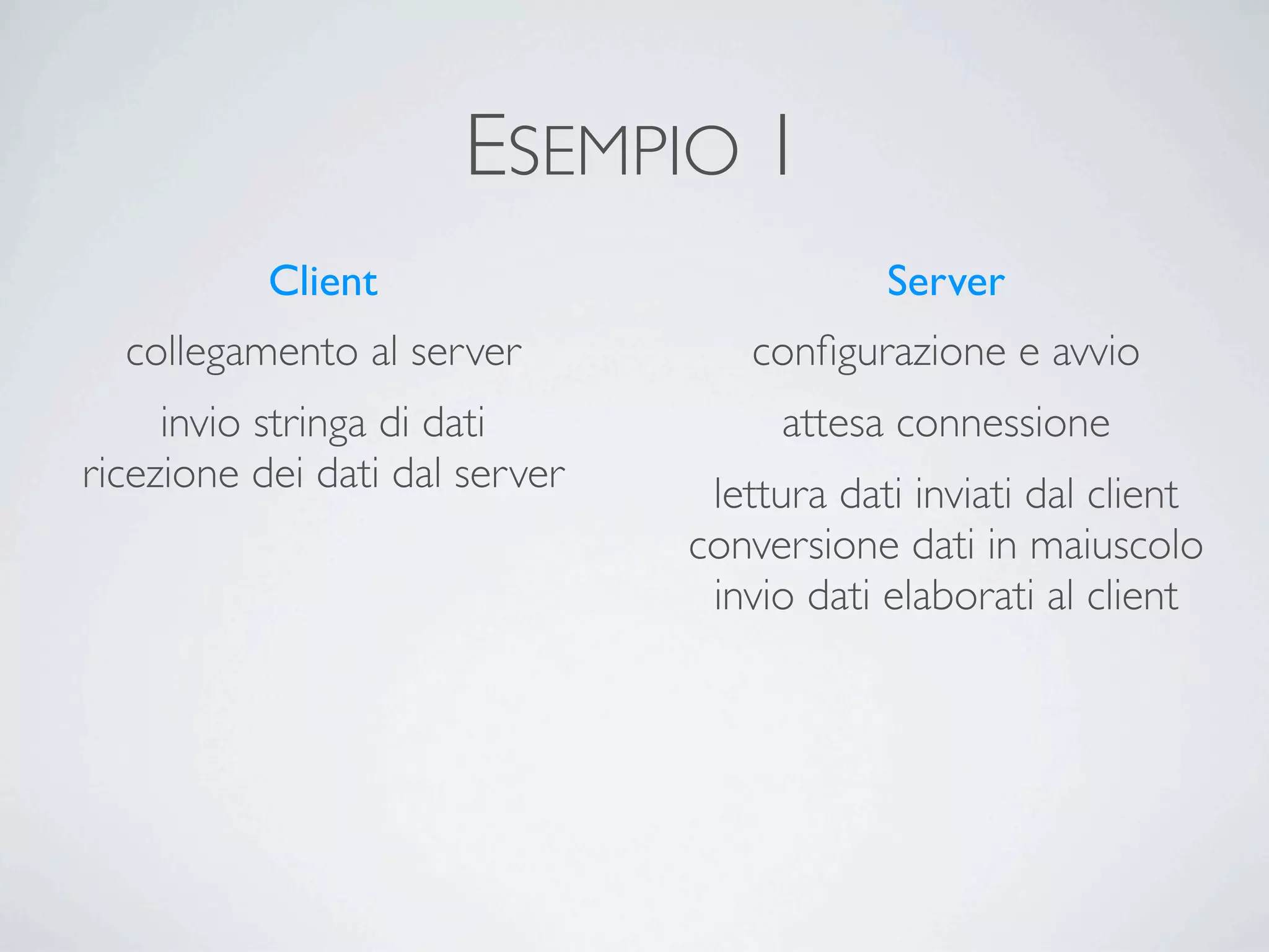 ESEMPIO 1
           Client                           Server
  collegamento al server           conﬁgurazione e avvio
     invio stringa di dati           attesa connessione
ricezione dei dati dal server    lettura dati inviati dal client
                                conversione dati in maiuscolo
                                 invio dati elaborati al client
 