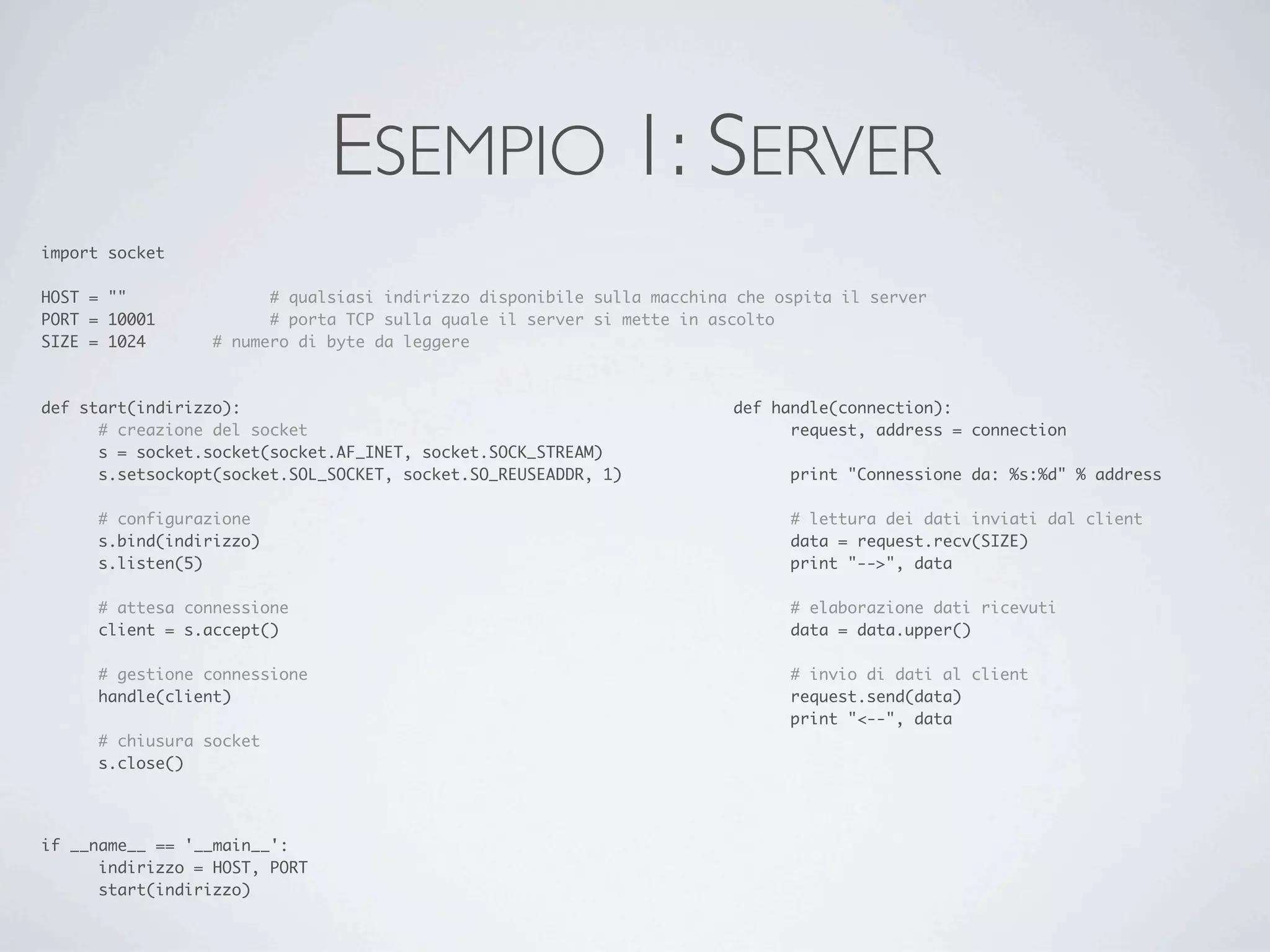 ESEMPIO 1: SERVER
import socket

HOST = ""	 	      	     # qualsiasi indirizzo disponibile sulla macchina che ospita il server
PORT = 10001	     	     # porta TCP sulla quale il server si mette in ascolto
SIZE = 1024		     # numero di byte da leggere



def start(indirizzo):                                                   def handle(connection):
	     # creazione del socket                                            	     request, address = connection
	     s = socket.socket(socket.AF_INET, socket.SOCK_STREAM)
	     s.setsockopt(socket.SOL_SOCKET, socket.SO_REUSEADDR, 1)           	     print "Connessione da: %s:%d" % address

	     # configurazione                                                  	     # lettura dei dati inviati dal client
	     s.bind(indirizzo)                                                 	     data = request.recv(SIZE)
	     s.listen(5)                                                       	     print "-->", data

	     # attesa connessione                                              	     # elaborazione dati ricevuti
	     client = s.accept()                                               	     data = data.upper()

	     # gestione connessione                                            	     # invio di dati al client
	     handle(client)                                                    	     request.send(data)
                                                                        	     print "<--", data
	     # chiusura socket
	     s.close()




if __name__ == '__main__':
	     indirizzo = HOST, PORT
	     start(indirizzo)
 