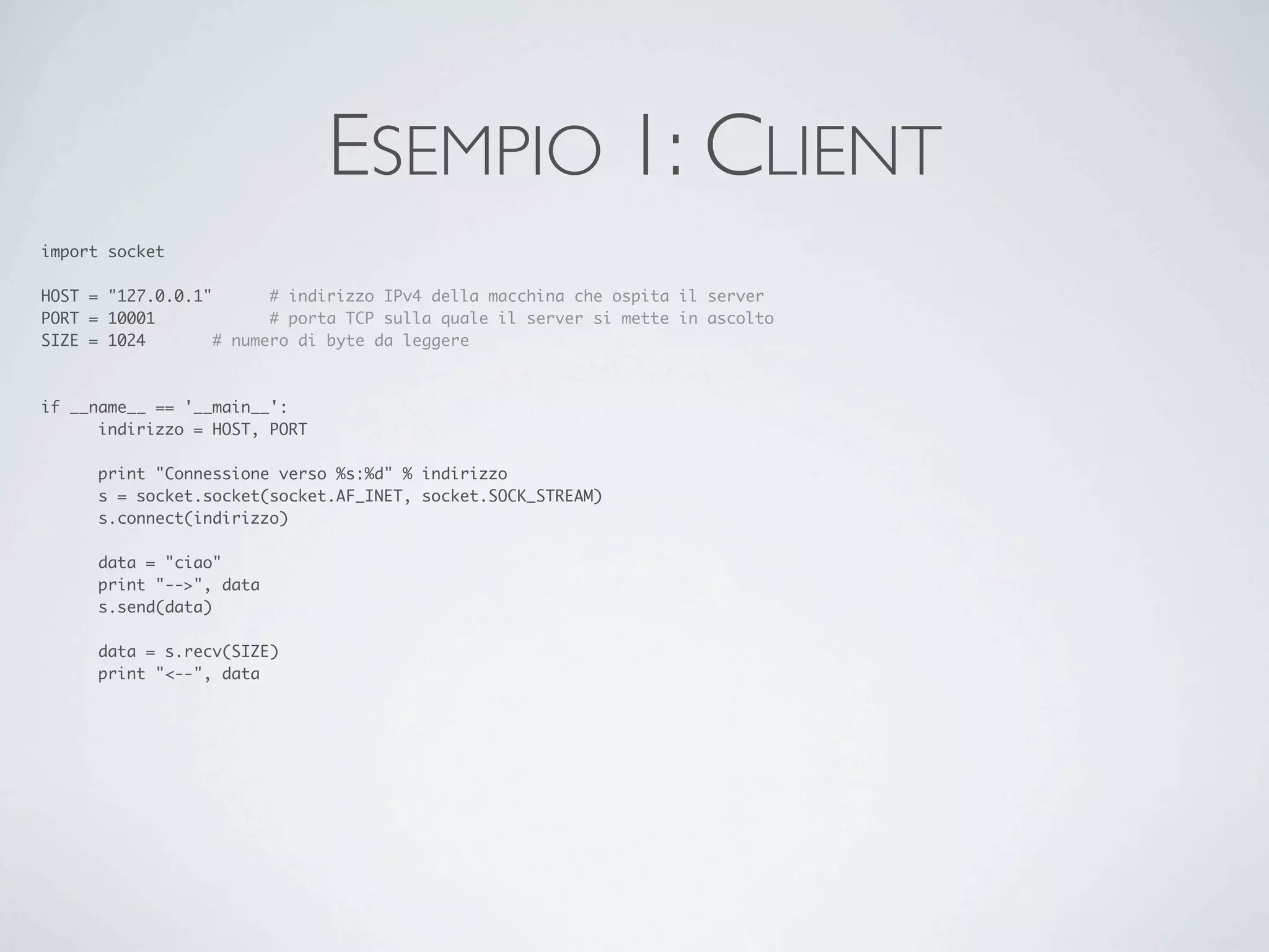 ESEMPIO 1: CLIENT
import socket

HOST = "127.0.0.1"	     # indirizzo IPv4 della macchina che ospita il server
PORT = 10001	     	     # porta TCP sulla quale il server si mette in ascolto
SIZE = 1024		     # numero di byte da leggere



if __name__ == '__main__':
	     indirizzo = HOST, PORT

	     print "Connessione verso %s:%d" % indirizzo
	     s = socket.socket(socket.AF_INET, socket.SOCK_STREAM)
	     s.connect(indirizzo)

	     data = "ciao"
	     print "-->", data
	     s.send(data)

	     data = s.recv(SIZE)
	     print "<--", data
 