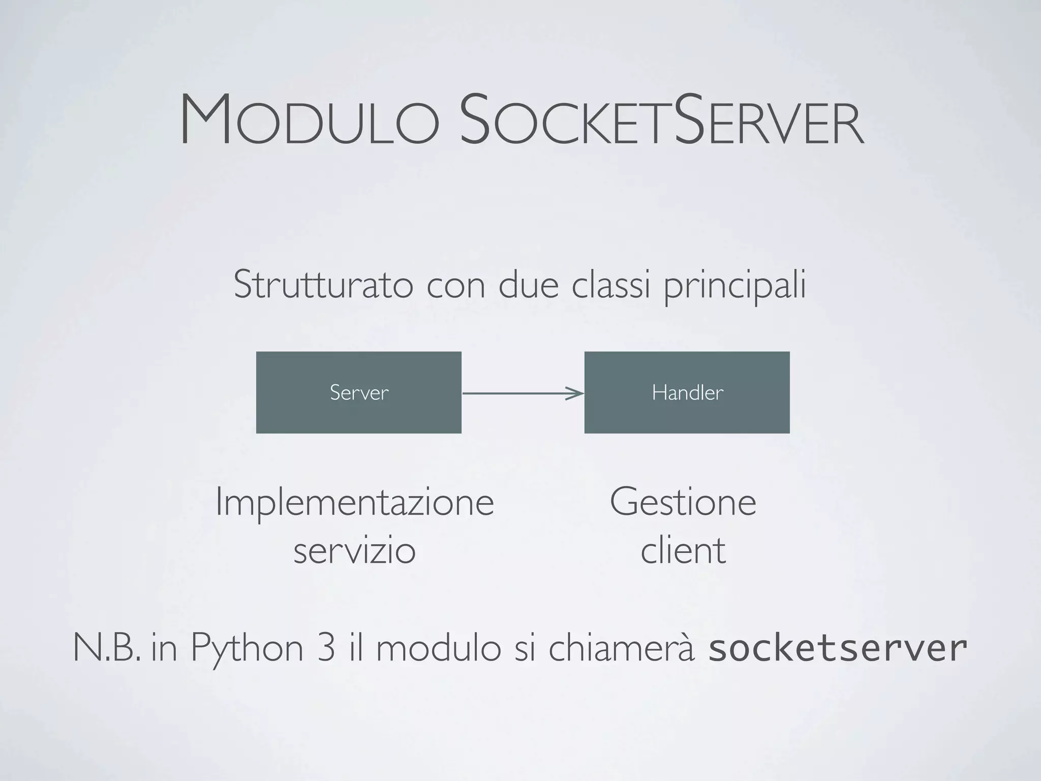 MODULO SOCKETSERVER

         Strutturato con due classi principali

               Server              Handler




        Implementazione          Gestione
            servizio              client

N.B. in Python 3 il modulo si chiamerà socketserver
 