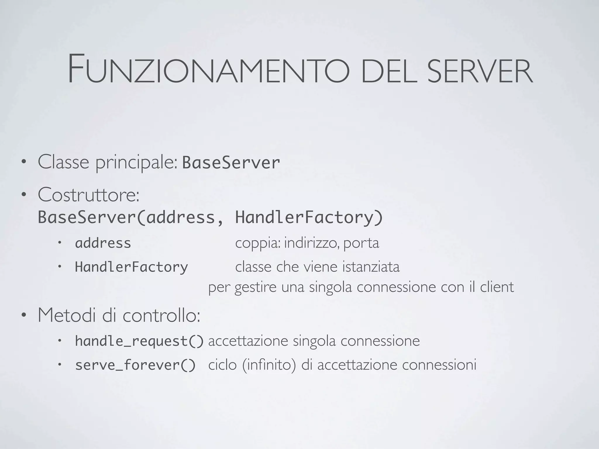 FUNZIONAMENTO DEL SERVER

•   Classe principale: BaseServer
•   Costruttore:
    BaseServer(address, HandlerFactory)
      • address	

  	

 	

 	

 coppia: indirizzo, porta
      • HandlerFactory	

 	

   classe che viene istanziata
        	

 	

 	

 	

 	

 per gestire una singola connessione con il client
•   Metodi di controllo:
      •   handle_request()	

accettazione  singola connessione
      •   serve_forever()	

 ciclo (inﬁnito) di accettazione connessioni
 