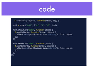code
   $.each(config.logfile, function(index, log) {

  tail = spawn('tail', ['-n', '1', '-f', log])

  tail.stdout.on('data', function (data) {
     $.each(clients, function(index, client) {
       client.send(json({output: data.toString(), file: log}));
    });
  })

  tail.stderr.on('data', function (data) {
     $.each(clients, function(index, client) {
       client.send(json({output: data.toString(), file: log}));
    });
  })
});
 